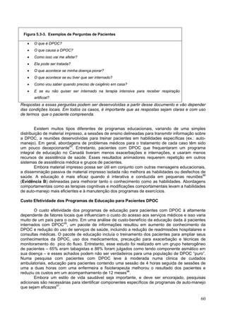 Figura 5.3-3. Exemplos de Perguntas de Pacientes

   •   O que é DPOC?
   •   O que causa a DPOC?
   •   Como isso vai me afetar?
   •   Ela pode ser tratada?
   •   O que acontece se minha doença piorar?
   •   O que acontece se eu tiver que ser internado?
   •   Como vou saber quando preciso de oxigênio em casa?
   •   E se eu não quiser ser internado na terapia intensiva para receber respiração
       artificial?
Respostas a essas perguntas podem ser desenvolvidas a partir desse documento e vão depender
das condições locais. Em todos os casos, é importante que as respostas sejam claras e com uso
de termos que o paciente compreenda.


        Existem muitos tipos diferentes de programas educacionais, variando de uma simples
distribuição de material impresso, a sessões de ensino delineadas para transmitir informação sobre
a DPOC, a reuniões desenvolvidas para treinar pacientes em habilidades específicas (ex.: auto-
manejo). Em geral, abordagens de problemas médicos para o tratamento de cada caso têm sido
um pouco decepcionante93. Entretanto, pacientes com DPOC que frequentaram um programa
integral de educação no Canadá tiveram menos exacerbações e internações, e usaram menos
recursos de assistência de saúde. Esses resultados animadores requerem repetição em outros
sistemas de assistência médica e grupos de pacientes.
        Embora material impresso possa ser útil em conjunto com outras mensagens educacionais,
a disseminação passiva de material impresso isolada não melhora as habilidades ou desfechos de
saúde. A educação é mais eficaz quando é interativa e conduzida em pequenas reuniões88
(Evidência B) delineadas para melhorar tanto o conhecimento como as habilidades. Abordagens
comportamentais como as terapias cognitivas e modificações comportamentais levam a habilidades
de auto-manejo mais eficientes e à manutenção dos programas de exercícios.

Custo Efetividade dos Programas de Educação para Pacientes DPOC

       O custo efetividade dos programas de educação para pacientes com DPOC á altamente
dependente de fatores locais que influenciam o custo do acesso aos serviços médicos e isso varia
muito de um país para o outro. Em uma análise de custo-benefício da educação dada à pacientes
internados com DPOC95, um pacote de informações resultou em aumento de conhecimento da
DPOC e redução do uso de serviços de saúde, incluindo a redução de readmissões hospitalares e
consultas médicas. O pacote de educação incluía o treinamento dos pacientes para ampliar seus
conhecimentos da DPOC, uso dos medicamentos, precaução para exacerbação e técnicas de
monitoramento do pico do fluxo. Entretanto, esse estudo foi realizado em um grupo heterogêneo
de pacientes – 65% eram tabagistas e 88% foram julgados como tendo componente asmático em
sua doença – e esses achados podem não ser verdadeiros para uma população de DPOC “puro”.
Numa pesquisa com pacientes com DPOC leve à moderada numa clinica de cuidados
ambulatoriais, educação para pacientes contendo uma sessão de 4 horas seguida de sessões de
uma a duas horas com uma enfermeira e fisioterapeuta melhorou o resultado dos pacientes e
reduziu os custos em um acompanhamento de 12 meses96.
       Embora um estilo de vida saudável seja importante, e deve ser encorajado, pesquisas
adicionais são necessárias para identificar componentes específicos de programas de auto-manejo
que sejam eficazes97.

                                                                                               60
 