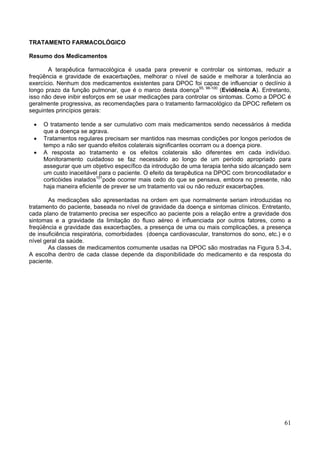 TRATAMENTO FARMACOLÓGICO

Resumo dos Medicamentos

       A terapêutica farmacológica é usada para prevenir e controlar os sintomas, reduzir a
freqüência e gravidade de exacerbações, melhorar o nível de saúde e melhorar a tolerância ao
exercício. Nenhum dos medicamentos existentes para DPOC foi capaz de influenciar o declínio à
longo prazo da função pulmonar, que é o marco desta doença55, 98-100 (Evidência A). Entretanto,
isso não deve inibir esforços em se usar medicações para controlar os sintomas. Como a DPOC é
geralmente progressiva, as recomendações para o tratamento farmacológico da DPOC refletem os
seguintes princípios gerais:

 •   O tratamento tende a ser cumulativo com mais medicamentos sendo necessários à medida
     que a doença se agrava.
 •   Tratamentos regulares precisam ser mantidos nas mesmas condições por longos períodos de
     tempo a não ser quando efeitos colaterais significantes ocorram ou a doença piore.
 •   A resposta ao tratamento e os efeitos colaterais são diferentes em cada indivíduo.
     Monitoramento cuidadoso se faz necessário ao longo de um período apropriado para
     assegurar que um objetivo específico da introdução de uma terapia tenha sido alcançado sem
     um custo inaceitável para o paciente. O efeito da terapêutica na DPOC com broncodilatador e
     corticóides inalados101pode ocorrer mais cedo do que se pensava, embora no presente, não
     haja maneira eficiente de prever se um tratamento vai ou não reduzir exacerbações.

       As medicações são apresentadas na ordem em que normalmente seriam introduzidas no
tratamento do paciente, baseada no nível de gravidade da doença e sintomas clínicos. Entretanto,
cada plano de tratamento precisa ser especifico ao paciente pois a relação entre a gravidade dos
sintomas e a gravidade da limitação do fluxo aéreo é influenciada por outros fatores, como a
freqüência e gravidade das exacerbações, a presença de uma ou mais complicações, a presença
de insuficiência respiratória, comorbidades (doença cardiovascular, transtornos do sono, etc.) e o
nível geral da saúde.
       As classes de medicamentos comumente usadas na DPOC são mostradas na Figura 5.3-4.
A escolha dentro de cada classe depende da disponibilidade do medicamento e da resposta do
paciente.




                                                                                               61
 