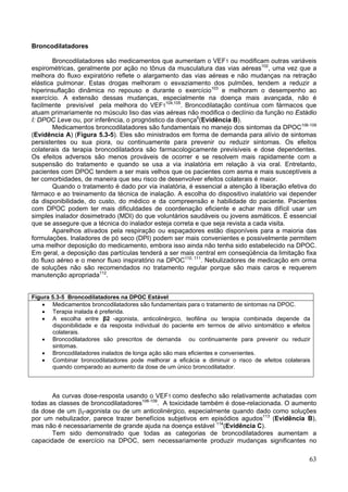 Broncodilatadores

        Broncodilatadores são medicamentos que aumentam o VEF1 ou modificam outras variáveis
espirométricas, geralmente por ação no tônus da musculatura das vias aéreas102, uma vez que a
melhora do fluxo expiratório reflete o alargamento das vias aéreas e não mudanças na retração
elástica pulmonar. Estas drogas melhoram o esvaziamento dos pulmões, tendem a reduzir a
hiperinsuflação dinâmica no repouso e durante o exercício103 e melhoram o desempenho ao
exercício. A extensão dessas mudanças, especialmente na doença mais avançada, não é
facilmente previsível pela melhora do VEF1104,105. Broncodilatação contínua com fármacos que
atuam primariamente no músculo liso das vias aéreas não modifica o declínio da função no Estádio
I: DPOC Leve ou, por inferência, o prognóstico da doença6(Evidência B).
        Medicamentos broncodilatadores são fundamentais no manejo dos sintomas da DPOC106-109
(Evidência A) (Figura 5.3-5). Eles são ministrados em forma de demanda para alívio de sintomas
persistentes ou sua piora, ou continuamente para prevenir ou reduzir sintomas. Os efeitos
colaterais da terapia broncodilatadora são farmacologicamente previsíveis e dose dependentes.
Os efeitos adversos são menos prováveis de ocorrer e se resolvem mais rapidamente com a
suspensão do tratamento e quando se usa a via inalatória em relação à via oral. Entretanto,
pacientes com DPOC tendem a ser mais velhos que os pacientes com asma e mais susceptíveis a
ter comorbidades, de maneira que seu risco de desenvolver efeitos colaterais é maior.
        Quando o tratamento é dado por via inalatória, é essencial a atenção à liberação efetiva do
fármaco e ao treinamento da técnica de inalação. A escolha do dispositivo inalatório vai depender
da disponibilidade, do custo, do médico e da compreensão e habilidade do paciente. Pacientes
com DPOC podem ter mais dificuldades de coordenação eficiente e achar mais difícil usar um
simples inalador dosimetrado (MDI) do que voluntários saudáveis ou jovens asmáticos. É essencial
que se assegure que a técnica do inalador esteja correta e que seja revista a cada visita.
        Aparelhos ativados pela respiração ou espaçadores estão disponíveis para a maioria das
formulações. Inaladores de pó seco (DPI) podem ser mais convenientes e possivelmente permitem
uma melhor deposição do medicamento, embora isso ainda não tenha sido estabelecido na DPOC.
Em geral, a deposição das partículas tenderá a ser mais central em conseqüência da limitação fixa
do fluxo aéreo e o menor fluxo inspiratório na DPOC110, 111. Nebulizadores de medicação em orma
de soluções não são recomendados no tratamento regular porque são mais caros e requerem
manutenção apropriada112.


Figura 5.3-5 Broncodilatadores na DPOC Estável
   • Medicamentos broncodilatadores são fundamentais para o tratamento de sintomas na DPOC.
   • Terapia inalada é preferida.
   • A escolha entre β2 -agonista, anticolinérgico, teofilina ou terapia combinada depende da
       disponibilidade e da resposta individual do paciente em termos de alívio sintomático e efeitos
       colaterais.
   • Broncodilatadores são prescritos de demanda ou continuamente para prevenir ou reduzir
       sintomas.
   • Broncodilatadores inalados de longa ação são mais eficientes e convenientes.
   • Combinar broncodilatadores pode melhorar a eficácia e diminuir o risco de efeitos colaterais
       quando comparado ao aumento da dose de um único broncodilatador.



       As curvas dose-resposta usando o VEF1 como desfecho são relativamente achatadas com
todas as classes de broncodilatadores106-109. A toxicidade também é dose-relacionada. O aumento
da dose de um β2-agonista ou de um anticolinérgico, especialmente quando dado como soluções
por um nebulizador, parece trazer benefícios subjetivos em episódios agudos113 (Evidência B),
mas não é necessariamente de grande ajuda na doença estável 114(Evidência C).
       Tem sido demonstrado que todas as categorias de broncodilatadores aumentam a
capacidade de exercício na DPOC, sem necessariamente produzir mudanças significantes no

                                                                                                    63
 