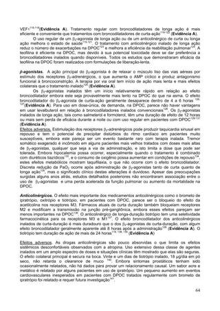 VEF1115-118(Evidência A). Tratamento regular com broncodilatadores de longa ação é mais
eficiente e conveniente que tratamentos com broncodilatadores de curta-ação119-122 (Evidência A).
         O uso regular de um β2-agonista de longa ação ou de um anticolinérgico de curta ou longa
ação melhora o estado de saúde115-121. O tratamento com anticolinérgico inalado de longa ação
reduz o número de exacerbações na DPOC123 e melhora a eficiência da reabilitação pulmonar124. A
teofilina é eficiente na DPOC, mas devido à sua potencial toxicidade deve se dar preferência a
broncodilatadores inalados quando disponíveis. Todos os estudos que demonstraram eficácia da
teofilina na DPOC foram realizados com formulações de liberação-lenta.

β-agonistas. A ação principal do β2-agonista é de relaxar o músculo liso das vias aéreas por
estímulo dos receptores β2-adrenérgicos, o que aumenta o AMP cíclico e produz antagonismo
funcional à broncoconstrição. A terapia por via oral tem início de ação mais lenta e mais efeitos
colaterais que o tratamento inalado125 (Evidência A).
        Os β2-agonistas inalados têm um início relativamente rápido em relação ao efeito
broncodilatador embora este seja provavelmente mais lento na DPOC do que na asma. O efeito
broncodilatador do β2-agonista de curta-ação geralmente desaparece dentro de 4 a 6 horas 126,
127
   (Evidência A). Para uso em dose-única, de demanda, na DPOC, parece não haver vantagens
em usar levalbuterol em relação à broncodilatadores inalados convencionais128. Os β2-agonistas
inalados de longa ação, tais como salmeterol e formoterol, têm uma duração de efeito de 12 horas
ou mais sem perda de eficácia durante a noite ou com uso regular em pacientes com DPOC129-131
(Evidência A).
Efeitos adversos. Estimulação dos receptores β2-adrenérgicos pode produzir taquicardia sinusal em
repouso e tem o potencial de precipitar distúrbios do ritmo cardíaco em pacientes muito
susceptíveis, embora este pareça ser um evento bastante raro com terapia inalada. Tremor
somático exagerado é incômodo em alguns pacientes mais velhos tratados com doses mais altas
de β2-agonistas, qualquer que seja a via de administração, e isto limita a dose que pode ser
tolerada. Embora hipocalemia possa ocorrer, especialmente quando o tratamento é combinado
com diuréticos tiazídicos133, e o consumo de oxigênio possa aumentar em condições de repouso134,
estes efeitos metabólicos mostram taquifilaxia, o que não ocorre com o efeito broncodilatador.
Discreta redução da PaO2 ocorre após administração de β2-agonistas tanto de curta quanto de
longa ação135, mas o significado clínico destas alterações é duvidoso. Apesar das preocupações
surgidas alguns anos atrás, estudos detalhados posteriores não encontraram associação entre o
uso de β2-agonistas e uma perda acelerada da função pulmonar ou aumento da mortalidade na
DPOC.

Anticolinérgicos. O efeito mais importante dos medicamentos anticolinérgicos como o brometo de
ipratrópio, oxitrópio e tiotrópio, em pacientes com DPOC, parece ser o bloqueio do efeito da
acetilcolina nos receptores M3. Fármacos atuais de curta duração também bloqueiam receptores
M2 e modificam a transmissão na junção pré-gangliônica, embora esses efeitos pareçam ser
menos importantes na DPOC136. O anticolinérgico de longa-duração tiotrópio tem uma seletividade
farmacocinética para os receptores M3 e M1137. O efeito broncodilatador dos anticolinérgicos
inalados de curta-duração é mais duradouro que o dos β2-agonistas de curta-duração, com algum
efeito broncodilatador geralmente aparente até 8 horas após a administração126 (Evidência A). O
tiotrópio tem duração de ação de mais de 24 horas119, 138, 139 (Evidência A)

Efeitos adversos. As drogas anticolinérgicas são pouco absorvidas o que limita os efeitos
sistêmicos desconfortáveis observados com a atropina. Uso extensivo dessa classe de agentes
inalados em um amplo espectro de doses e situações clínicas têm mostrado que elas são seguras.
O efeito colateral principal é secura na boca. Vinte e um dias de tiotrópio inalado, 18 µg/dia em pó
seco, não retarda o clearance de muco 140. Embora sintomas prostáticos tenham sido
ocasionalmente relatados, não há dados para provar um relacionamento causal. Um sabor acre e
metálico é relatado por alguns pacientes em uso de ipratrópio. Um pequeno aumento em eventos
cardiovasculares inesperados em pacientes com DPOC tratados regularmente com brometo de
ipratrópio foi relatado e requer futura investigação141.

                                                                                                 64
 
