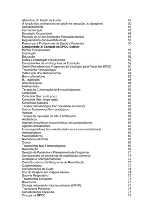 Abandono do Hábito de Fumar                                       49
A função dos profissionais de saúde na cessação do tabagismo      50
Aconselhamento                                                    52
Farmacoterapia                                                    53
Exposição Ocupacional                                             54
Poluição do Ar em Ambientes Fechados/Abertos                      55
Regulamentos da Qualidade do Ar                                   55
Passos para Profissionais de Saúde e Pacientes                    55
Componente 3: Conduta na DPOC Estável
Pontos Fundamentais                                               57
Introdução                                                        58
Educação                                                          58
Metas e Estratégias Educacionais                                  59
Componentes de um Programa de Educação                            59
Custo Efetividade dos Programas de Educação para Pacientes DPOC   60
Tratamento Farmacológico                                          61
Vista Geral dos Medicamentos                                      61
Broncodilatadores                                                 63
B2 –agonistas                                                     64
Anticolinérgicos                                                  64
Metilxantinas                                                     65
Terapia de Combinação de Broncodilatadores                        66
Corticóides                                                       66
Corticóide Oral: curto prazo                                      66
Corticóide Oral: longo prazo                                      66
Corticóides Inalados                                              66
Terapia Farmacológica Por Gravidade da Doença                     68
Outros Tratamentos Farmacológicos.                                68
Vacinas                                                           68
Terapia do reposição de alfa-1 antitripsina                       68
Antibióticos                                                      68
Agentes mucolíticos (mucocinéticos, mucoreguladores)              68
Agentes antioxidantes                                             68
Imunoreguladores (imunoestimuladores e imunomoduladores)          68
Antitussígenos                                                    68
Vasodilatadores                                                   69
Narcóticos (Morfina).                                             69
Outros                                                            69
Tratamentos Não Farmacológicos.                                   69
Reabilitação                                                      69
Seleção de Pacientes e Planejamento de Programas                  70
Componentes de programas de reabilitação pulmonar                 71
Avaliação e Acompanhamento                                        72
Custo Econômico de Programas de Reabilitação                      73
Oxigenoterapia                                                    73
Considerações de Custo                                            74
Uso do Oxigênio em Viagens Aéreas                                 74
Suporte Respiratório                                              75
Tratamentos Cirúrgicos                                            75
Bulectomia                                                        75
Cirurgia redutora de volume pulmonar (CRVP).                      75
Transplante Pulmonar                                              76
Considerações Especiais.                                          76
Cirurgia na DPOC                                                  76
 