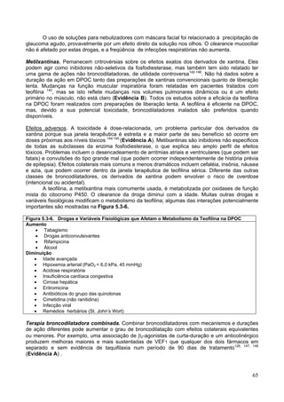 O uso de soluções para nebulizadores com máscara facial foi relacionado à precipitação de
glaucoma agudo, provavelmente por um efeito direto da solução nos olhos. O clearance mucociliar
não é afetado por estas drogas, e a freqüência de infecções respiratórias não aumenta.

Metilxantinas. Pemanecem cntrovérsias sobre os efeitos exatos dos derivados de xantina. Eles
podem agir como inibidores não-seletivos da fosfodiesterase, mas também tem sido relatado ter
uma gama de ações não broncodilatadoras, de utilidade controversa142-146. Não há dados sobre a
duração da ação em DPOC tanto das preparações de xantinas convencionais quanto de liberação
lenta. Mudanças na função muscular inspiratória foram relatadas em pacientes tratados com
teofilina 142, mas se isto reflete mudanças nos volumes pulmonares dinâmicos ou é um efeito
primário no músculo, não está claro (Evidência B). Todos os estudos sobre a eficácia da teofilina
na DPOC foram realizados com preparações de liberação lenta. A teofilina é eficiente na DPOC,
mas, devido a sua potencial toxicidade, broncodilatadores inalados são preferidos quando
disponíveis.

Efeitos adversos. A toxicidade é dose-relacionada, um problema particular dos derivados da
xantina porque sua janela terapêutica é estreita e a maior parte de seu benefício só ocorre em
doses próximas aos níveis tóxicos 144.145 (Evidência A). Metilxantinas são inibidores não especificos
de todas as subclasses da enzima fosfodiesterase, o que explica seu amplo perfil de efeitos
tóxicos. Problemas incluem o desencadeamento de arritmias atriais e ventriculares (que podem ser
fatais) e convulsões do tipo grande mal (que podem ocorrer independentemente de história prévia
de epilepsia). Efeitos colaterais mais comuns e menos dramáticos incluem cefaléia, insônia, náusea
e azia, que podem ocorrer dentro da janela terapêutica de teofilina sérica. Diferente das outras
classes de broncodilatadores, os derivados de xantina podem envolver o risco de overdose
(intencional ou acidental).
        A teofilina, a metilxantina mais comumente usada, é metabolizada por oxidases de função
mista do citocromo P450. O clearance da droga diminui com a idade. Muitas outras drogas e
variáveis fisiológicas modificam o metabolismo da teofilina; algumas das interações potencialmente
importantes são mostradas na Figura 5.3-6.

Figura 5.3-6. Drogas e Variáveis Fisiológicas que Afetam o Metabolismo da Teofilina na DPOC
Aumento
    • Tabagismo
    • Drogas anticonvulsivantes
    • Rifampicina
    • Álcool
Diminuição
   • Idade avançada
   • Hipoxemia arterial (PaO2 < 6,0 kPa, 45 mmHg)
   • Acidose respiratória
   • Insuficiência cardíaca congestiva
   • Cirrose hepática
   • Eritromicina
   • Antibióticos do grupo das quinolonas
   • Cimetidina (não ranitidina)
   • Infecção viral
   • Remédios herbários (St. John’s Wort)

Terapia broncodilatadora combinada. Combinar broncodilatadores com mecanismos e durações
de ação diferentes pode aumentar o grau de broncodilatação com efeitos colaterais equivalentes
ou menores. Por exemplo, uma associação de β2-agonistas de curta-duração e um anticolinérgico
produzem melhoras maiores e mais sustentadas de VEF1 que qualquer dos dois fármacos em
separado e sem evidência de taquifilaxia num período de 90 dias de tratamento126, 147, 148
(Evidência A) .



                                                                                                  65
 