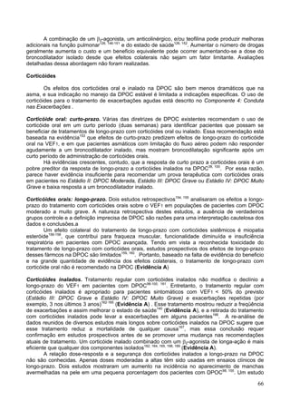 A combinação de um β2-agonista, um anticolinérgico, e/ou teofilina pode produzir melhoras
adicionais na função pulmonar126, 146-151 e do estado de saúde126, 152. Aumentar o número de drogas
geralmente aumenta o custo e um beneficio equivalente pode ocorrer aumentando-se a dose do
broncodilatador isolado desde que efeitos colaterais não sejam um fator limitante. Avaliações
detalhadas dessa abordagem não foram realizadas.

Corticóides

        Os efeitos dos corticóides oral e inalado na DPOC são bem menos dramáticos que na
asma, e sua indicação no manejo da DPOC estável é limitada a indicações especificas. O uso de
corticóides para o tratamento de exacerbações agudas está descrito no Componente 4: Conduta
nas Exacerbações .

Corticóide oral: curto-prazo. Várias das diretrizes de DPOC existentes recomendam o uso de
corticóide oral em um curto período (duas semanas) para identificar pacientes que possam se
beneficiar de tratamentos de longo-prazo com corticóides oral ou inalado. Essa recomendação está
baseada na evidência153 que efeitos de curto-prazo predizem efeitos de longo-prazo do corticóide
oral na VEF1, e em que pacientes asmáticos com limitação do fluxo aéreo podem não responder
agudamente a um broncodilatador inalado, mas mostram broncodilatação significante após um
curto período de administração de corticóides orais.
        Há evidências crescentes, contudo, que a resposta de curto prazo a corticóides orais é um
pobre preditor da resposta de longo-prazo a corticóides inalados na DPOC38, 100. Por essa razão,
parece haver evidência insuficiente para recomendar um prova terapêutica com corticóides orais
em pacientes no Estádio II: DPOC Moderada, Estádio III: DPOC Grave ou Estádio IV: DPOC Muito
Grave e baixa resposta a um broncodilatador inalado.

Corticóides orais: longo-prazo. Dois estudos retrospectivos154, 155 analisaram os efeitos a longo-
prazo do tratamento com corticóides orais sobre o VEF1 em populações de pacientes com DPOC
moderado a muito grave. A natureza retrospectiva destes estudos, a ausência de verdadeiros
grupos controle e a definição imprecisa de DPOC são razões para uma interpretação cautelosa dos
dados e conclusões.a
        Um efeito colateral do tratamento de longo-prazo com corticóides sistêmicos é miopatia
esteróide156-158, que contribui para fraqueza muscular, funcionalidade diminuída e insuficiência
respiratória em pacientes com DPOC avançada. Tendo em vista a reconhecida toxicidade do
tratamento de longo-prazo com corticóides orais, estudos prospectivos dos efeitos de longo-prazo
desses fármcos na DPOC são limitados159, 160. Portanto, baseado na falta de evidência do beneficio
e na grande quantidade de evidência dos efeitos colaterais, o tratamento de longo-prazo com
corticóide oral não é recomendado na DPOC (Evidência A)

Corticóides inalados. Tratamento regular com corticóides inalados não modifica o declínio a
longo-prazo do VEF1 em pacientes com DPOC98-100, 161. Entretanto, o tratamento regular com
corticóides inalados é apropriado para pacientes sintomáticos com VEF1 < 50% do previsto
(Estádio III: DPOC Grave e Estádio IV: DPOC Muito Grave) e exacerbações repetidas (por
exemplo, 3 nos últimos 3 anos)162-165 (Evidência A) . Esse tratamento mostrou reduzir a freqüência
de exacerbações e assim melhorar o estado de saúde140 (Evidência A), e a retirada do tratamento
com corticóides inalados pode levar a exacerbações em alguns pacientes166. A re-análise de
dados reunidos de diversos estudos mais longos sobre corticóides inalados na DPOC sugere que
esse tratamento reduz a mortalidade de qualquer causa167, mas essa conclusão requer
confirmação em estudos prospectivos antes de se promover uma mudança nas recomendações
atuais de tratamento. Um corticóide inalado combinado com um β2-agonista de longa-ação é mais
eficiente que qualquer dos componentes isolados162, 164, 165, 168, 169 (Evidência A).
        A relação dose-resposta e a segurança dos corticóides inalados a longo-prazo na DPOC
não são conhecidas. Apenas doses moderadas a altas têm sido usadas em ensaios clínicos de
longo-prazo. Dois estudos mostraram um aumento na incidência no aparecimento de manchas
avermelhadas na pele em uma pequena porcentagem dos pacientes com DPOC98, 100. Um estudo

                                                                                                66
 