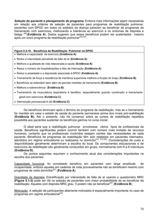 Seleção do paciente e planejamento do programa. Embora mais informações sejam necessárias
em relação aos critérios de seleção de pacientes para programas de reabilitação pulmonar,
pacientes com DPOC em todos os estádios da doença parecem se beneficiar de programas de
treinamento com exercícios, melhorando a tolerância ao exercício e os sintomas de dispnéia e
fadiga 222(Evidência A). Dados sugerem que esses benefícios podem ser sustentados mesmo
após um único programa de reabilitação pulmonar233-235.



Figura 5.3-10. Benefícios da Reabilitação Pulmonar na DPOC
• Melhora a capacidade de exercício (Evidência A)
• Reduz a intensidade percebida de falta de ar (Evidência A)
• Melhora a qualidade de vida relacionada à saúde (Evidência A)
• Reduz o número de hospitalizações e dias de internação (Evidência A)
• Reduz a ansiedade e a depressão associada à DPOC (Evidência A)
• Treinamento de força e resistência de membros superiores melhora a função do braço (Evidência B)
• Benefícios se estendem bem além do período imediato de treinamento (Evidência B)
• Melhora a sobrevivência (Evidência B)
• Treinamento da musculatura respiratória é benéfico, especialmente quando combinado a treinamento
    geral com exercícios (Evidência C)
• Intervenção psicossocial é útil (Evidência C)


       Os benefícios diminuem após o término do programa de reabilitação, mas se o treinamento
for mantido em casa o estado de saúde do paciente permanece acima dos níveis pré-reabilitação
(Evidência B). Até o presente, não há consenso sobre se cursos de reabilitação repetidos
possibilita aos pacientes sustentar os benefícios ganhos no curso inicial.

       O ideal seria que a reabilitação pulmonar envolvesse vários tipos de profissionais de
saúde. Benefícios significantes podem ocorrer também com número mais limitado de recursos
humanos, contanto que os profissionais involvidos estejam cientes das necessidades de cada
paciente. Benefícios de programas de reabilitação têm sido relatados em pacientes internados,
atendidos em regime ambulatorial ou realizados no domicílio214, 215,226. Considerações de custo e
disponibilidade geralmente determinam a escolha do local. Os componentes educacionais e de
exercícios da reabilitação são geralmente conduzidos em grupo, normalmente com 6 a 8 indivíduos
(Evidência D).
       Os pontos seguintes resumem o conhecimento atual das considerações importantes na
escolha dos pacientes:

Capacidade funcional: foi constatado benefício em pacientes com larga amplitude         de
incapacidade, embora aqueles em cadeiras de roda provavelmente não se beneficiem mesmo com
programas de visita domiciliar227 (Evidência A).

Gravidade da dispnéia: Estratificação por intensidade de falta de ar usando o questionário MRC
(Figura 5.1-3) pode ser útil na seleção de pacientes com maior probabilidade de se beneficiar da
reabilitação. Aqueles com dispnéia MRC grau 5 podem não se beneficiar227 (Evidência B).

Motivação: A seleção de participantes altamente motivados é especialmente importante no caso de
programas em regime ambulatorial224.




                                                                                                     70
 