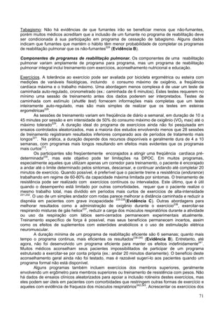 Tabagismo: Não há evidências de que fumantes irão se beneficiar menos que não-fumantes,
porém muitos médicos acreditam que a inclusão de um fumante no programa de reabilitação deve
ser condicionada à sua participação em programa de cessação de tabagismo. Alguns dados
indicam que fumantes que mantém o hábito têm menor probabilidade de completar os programas
de reabilitação pulmonar que os não-fumantes224 (Evidência B).

Componentes de programas de reabilitação pulmonar. Os componentes de uma reabilitação
pulmonar variam amplamente de programa para programa, mas um programa de reabilitação
pulmonar integral inclui treinamento com exercícios, aconselhamento nutricional e educação.

Exercícios. A tolerância ao exercício pode ser avaliada por bicicleta ergométrica ou esteira com
medições de variáveis fisiológicas, incluindo o consumo máximo de oxigênio, a freqüência
cardíaca máxima e o trabalho máximo. Uma abordagem menos complexa é de usar um teste de
caminhada auto-regulado, cronometrado (ex.: caminhada de 6 minutos). Estes testes requerem no
mínimo uma sessão de treinamento antes dos dados poderem ser interpretados. Testes de
caminhada com estímulo (shuttle test) fornecem informações mais completas que um teste
inteiramente auto-regulado, mas são mais simples de realizar que os testes em esteiras
ergométricas228.
          As sessões de treinamento variam em freqüência de diário a semanal, em duração de 10 a
45 minutes por sessão e em intensidade de 50% do consumo máximo de oxigênio (VO2 max) até o
máximo tolerado229. A duração ideal do programa de exercícios ainda não foi pesquisada em
ensaios controlados aleatorizados, mas a maioria dos estudos envolvendo menos que 28 sessões
de treinamento registraram resultados inferiores comparado aos de períodos de tratamento mais
longos221. Na prática, a duração depende dos recursos disponíveis e geralmente dura de 4 a 10
semanas, com programas mais longos resultando em efeitos mais evidentes que os programas
mais curtos213.
          Os participantes são freqüentemente encorajados a atingir uma freqüência cardíaca pré-
determinada230, mas este objetivo pode ter limitações na DPOC. Em muitos programas,
especialmente aqueles que utilizam apenas um corredor para treinamento, o paciente é encorajado
a andar até o limite determinado pelos sintomas, descansar, e continuar andando até completar 20
minutos de exercício. Quando possível, é preferível que o paciente treine a resistência (endurance)
trabalhando em regime de 60-80% da capacidade máxima limitada por sintomas. O treinamento de
resistência pode ser realizado com exercícios contínuos ou intervalados. Este último, que é útil
quando o desempenho está limitado por outras comorbidades, requer que o paciente realize o
mesmo trabalho total, mas dividido em períodos mais curtos de exercícios de alta-intensidade
231,232
        . O uso de um simples andador com rodas parece melhorar a distância caminhada e reduzir a
dispnéia em pacientes com grave incapacidade 233-235(Evidência C). Outras abordagens para
melhorar resultados como a administração de oxigênio durante o exercício236, exercitar-se
respirando misturas de gás heliox237, reduzir a carga dos músculos respiratórios durante a atividade
ou uso da respiração com lábios semi-cerrados permanecem experimentais atualmente.
Treinamento específico de força é possível, mas seus benefícios permanecem incertos, assim
como os efeitos de suplementos com esteróides anabólicos e o uso de estimulação elétrica
neuromuscular.
          A duração mínima de um programa de reabilitação eficiente são 6 semanas; quanto mais
tempo o programa continua, mais eficientes os resultados238-240 (Evidência B). Entretanto, até
agora, não foi desenvolvido um programa eficiente para manter os efeitos indefinidamente241.
Muitos médicos aconselham seus pacientes impossibilitados de participar de um programa
estruturado a exercitar-se por conta própria (ex.: andar 20 minutos diariamente). O benefício deste
aconselhamento geral ainda não foi testado, mas é razoável sugerí-lo aos pacientes quando um
programa formal não está disponível.
          Alguns programas também incluem exercícios dos membros superiores, geralmente
envolvendo um ergômetro para membros superiores ou treinamento de resistência com pesos. Não
há dados de ensaios clínicos aleatorizados para apoiar a inclusão rotineira destes exercícios, mas
eles podem ser úteis em pacientes com comorbidades que restringem outras formas de exercício e
aqueles com evidência de fraqueza dos músculos respiratórios242,243. Acrescentar os exercícios dos

                                                                                                 71
 