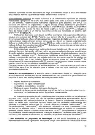 membros superiores ou outro treinamento de força a treinamento aeróbio é eficaz em melhorar
força, mas não melhora a qualidade de vida ou a tolerância ao exercício244.

Aconselhamento nutricional. O estado nutricional é um determinante importante de sintomas,
incapacidade e prognóstico na DPOC; mas tanto o peso acima como o abaixo do normal podem
ser um problema. Recomendações nutricionais específicas para pacientes com DPOC são
baseadas em opiniões de especialistas e alguns ensaios clínicos aleatorizados pequenos209.
Aproximadamente 25% dos pacientes com Estádio II: DPOC Moderada a Estádio IV: DPOC Muito
Grave mostram uma redução no índice de massa corpórea e massa magra,245,246. A redução do
índice de massa corpórea é um fator de risco independente para mortalidade em pacientes com
DPOC13,247,248 (Evidência A).
        Profissionais da área de saúde devem identificar e corrigir os motivos para ingestão calórica
reduzida em pacientes com DPOC. Pacientes que sentem falta de ar enquanto se alimentam
devem ser aconselhados a fazer refeições pequenas e freqüentes. Dentição ruim deve ser corrigida
e comorbidades (sepse pulmonar, tumores pulmonares, etc.) devem ser tratadas apropriadamente.
Melhorar o estado nutricional dos pacientes com DPOC que estão perdendo peso pode levar a uma
melhora da força dos músculos respiratórios249-251. Entretanto, a controvérsia permanece sobre se
este esforço adicional é custo-efetivo249,250.
        Evidências atuais sugerem que suplemento alimentar isolado pode não ser uma estratégia
suficiente. Aumento da ingestão calórica é melhor se acompanhado por planos de exercícios que
têm ação anabólica não especifica, e há algumas evidências que isto ajuda inclusive os pacientes
sem depleção nutricional grave252. Suplementos nutricionais específicos (ex.: creatina) podem
melhorar a composição corpórea, mas estudos adicionais em número grande de sujeitos são
necessários antes que o uso rotineiro destes suplementos possa ser recomendado253. Os
esteróides anabólicos em pacientes com DPOC emagrecidos aumentam o peso e a massa magra,
mas tem pouco, ou nenhum, efeito na capacidade de exercício254,255.
Educação: A maioria dos programas de reabilitação incluem um componente educacional, mas as
contribuições específicas da educação para a melhora observada após reabilitação pulmonar
permanecem indefinidas.

Avaliação e acompanhamento. A avaliação basal e dos resultados obtidos por cada participante
de um programa de reabilitação pulmonar deve ser realizada para quantificar os ganhos individuais
e apontar as áreas para aperfeiçoamento. As avaliações devem incluir:

   •   História detalhada e exame físico
   •   Espirometria pré e pós-broncodilatador
   •   Avaliação da capacidade de exercício
   •   Medidas de estado de saúde e do impacto da dispnéia
   •   Avaliação da força muscular inspiratória e expiratória e da força de membros inferiores (ex.:
       quadríceps ) em pacientes que sofrem de perda de massa muscular

        As duas primeiras avaliações são importantes para estabelecer critérios de entrada para o
programa e da condição basal, mas não são usadas na avaliação de seus resultados. As três
últimas avaliações são parâmetros basais e de desfecho. Diversos questionários para avaliar o
estado de saúde estão disponíveis, incluindo alguns que são projetados especialmente para
pacientes com doenças respiratórias (ex.: Chronic Respiratory Disease Questionnaire152, St.
George Respiratory Questionnaire256) e há evidências crescentes que esses questionários podem
ser úteis em um ambiente clínico. O estado de saúde também pode ser avaliado por questionários
genéricos, como o Medical Outcomes Study Short Form (SF36)257, para possibilitar a comparação
da qualidade de vida em doenças diferentes. O Hospital Anxiety and Depression Scale (HADS) tem
sido usado para melhorar a identificação e o tratamento de pacientes ansiosos e deprimidos258.

Custo econômico de programas de reabilitação. Em um estudo canadense que obteve
melhoras estatisticamente significantes na dispnéia, fadiga, saúde emocional e capacidade de lidar


                                                                                                  72
 