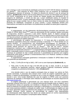 com a doença o custo incremental da reabilitação pulmonar foi de $11.597,00 dólares canadenses
por pessoa259. Uma pesquisa do Reino Unido evidenciou que um programa de reabilitação
multidisciplinar intensivo (6 semanas, 18 visitas) foi eficiente em diminuir o uso de serviços de
saúde225 (Evidência B). Embora não houvesse diferença no número de internações nos pacientes
com DPOC incapacitante de um grupo controle em relação àqueles que participaram de um
programa de reabilitação, o número de dias que o grupo reabilitação passou no hospital foi
significantemente menor. O grupo reabilitação realizou mais consultas em consultórios de clínicos
gerais do que o grupo controle, mas um menor número de visitas domiciliares foi necessário nos
pacientes em reabilitação. Comparado ao grupo controle, o grupo reabilitação também teve
maiormelhora nos testes de caminhada e nos questionários de estado de saúde geral e específico.

Oxigenoterapia

        A oxigenoterapia, um dos tratamentos não-farmacológicos principais para pacientes com
Estádio IV: DPOC Muito Grave190,260, pode ser administrado de três maneiras: terapia continuada
de longo-prazo, durante o exercício e para aliviar dispnéia aguda. O objetivo principal da
oxigenoterapia é de elevar a PaO2 basal ao nível do mar e em repouso para no mínimo 8,0 kPa (60
mm Hg) e/ou produzir uma SaO2 de no mínimo 90%, o que irá preservar a função dos órgãos vitais
garantindo transporte de oxigênio adequado.
        A administração de oxigênio de longo-prazo (> 15 horas por dia) a pacientes com
insuficiência respiratória crônica tem mostrado aumentar a sobrevida 261,262. Pode também ter um
impacto benéfico na hemodinâmica, nas características hematológicas, na capacidade de
exercício, na mecânica pulmonar e no estado mental263. A oxigenoterapia contínua diminuiu a
pressão arterial pulmonar em repouso em um estudo261 mas não em outro262. Estudos
prospectivos mostraram que o efeito hemodinâmico primordial da oxigenoterapia é prevenir a
progressão da hipertensão pulmonar264,265. A oxigenoterapia prolongada melhora o estado de alerta
geral, a velocidade motora e a força do aperto da mão, embora os dados sejam menos claros sobre
mudanças da qualidade de vida e estado emocional. A possibilidade de caminhar com oxigênio
suplementar pode ajudar a melhorar o condicionamento físico e ter influência benéfica no estado
psicológico dos pacientes266.
        A oxigenoterapia prolongada geralmente é introduzida no Estádio IV: DPOC Muito Grave
para pacientes que apresentam:

   •   PaO2 ≤ 7,3 kPa (55 mm Hg) ou SaO2 ≤ 88 % com ou sem hipercapnia (Evidência B); ou

   •   PaO2 entre 7,3 kPa (55 mm Hg) e 8,0 kPa (60 mm Hg), ou SaO2 de 88 %, se houver
       evidência de hipertensão pulmonar, edema periférico sugerindo insuficiência cardíaca
       congestiva ou policitemia (hematócrito > 55%) (Evidência D) .

        Uma decisão sobre o uso de oxigênio prolongado deve se basear nos valores da PaO2
durante caminhada. A prescrição deve sempre incluir a fonte de oxigênio suplementar (gás ou
liquido), o método de administração, a duração de uso e o fluxo em repouso, durante o exercício e
durante o sono. Uma revisão detalhada dos usos de oxigênio na DPOC, junto com possíveis
algoritmos de avaliação e informação sobre métodos de administração se encontra disponível em
http://www.thoratic.org/.
        O oxigênio geralmente é administrado por uma máscara facial, com fluxo inspiratório
apropriado variando entre 24% e 35%. A máscara facial permite titulação exata do oxigênio, que é
principalmente valiosa em pacientes com tendência a retenção de CO2. Entretanto, as máscaras
faciais se deslocam da posição facilmente e restringem a alimentação e a conversação, de maneira
que muitos pacientes preferem a utilização de cateter nasal. A administração de oxigênio por esta
via requer gasometria sangüínea adicional para assegurar que está satisfatória, e pode requerer
titulação individual. Outros métodos de administração de oxigênio mais especializados
(ex.:transtraqueal) estão disponíveis mas devem ser usadas apenas em centros especializados
familiarizados com as indicações e complicações destes métodos.


                                                                                              73
 