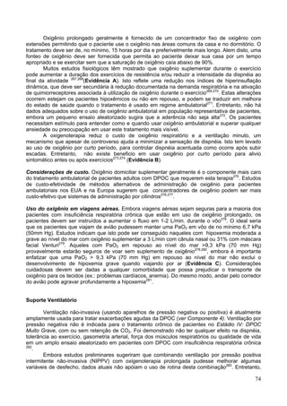 Oxigênio prolongado geralmente é fornecido de um concentrador fixo de oxigênio com
extensões permitindo que o paciente use o oxigênio nas áreas comuns da casa e no dormitório. O
tratamento deve ser de, no mínimo, 15 horas por dia e preferivelmente mais longo. Alem disto, uma
fonteo de oxigênio deve ser fornecida que permita ao paciente deixar sua casa por um tempo
apropriado e se exercitar sem que a saturação de oxigênio caía abaixo de 90%.
        Muitos estudos fisiológicos têm mostrado que oxigênio suplementar durante o exercício
pode aumentar a duração dos exercícios de resistência e/ou reduzir a intensidade da dispnéia ao
final da atividade 267,268(Evidência A). Isto reflete uma redução nos índices de hiperinsuflação
dinâmica, que deve ser secundária à redução documentada na demanda respiratória e na ativação
de quimiorreceptores associada à utilização de oxigênio durante o exercício269,270. Estas alterações
ocorrem estejam os pacientes hipoxêmicos ou não em repouso, e podem se traduzir em melhora
do estado de saúde quando o tratamento é usado em regime ambulatorial271. Entretanto, não há
dados adequados sobre o uso de oxigênio ambulatorial em população representativa de pacientes,
embora um pequeno ensaio aleatorizado sugira que a aderência não seja alta272. Os pacientes
necessitam estímulo para entender como e quando usar oxigênio ambulatorial e superar qualquer
ansiedade ou preocupação em usar este tratamento mais visível.
        A oxigenoterapia reduz o custo de oxigênio respiratório e a ventilação minuto, um
mecanismo que apesar de controverso ajuda a minimizar a sensação de dispnéia. Isto tem levado
ao uso de oxigênio por curto período, para controlar dispnéia acentuada como ocorre após subir
escadas. Entretanto, não existe beneficio em usar oxigênio por curto período para alivio
sintomático antes ou após exercícios273,274 (Evidência B).

Considerações de custo. Oxigênio domiciliar suplementar geralmente é o componente mais caro
do tratamento ambulatorial de pacientes adultos com DPOC que requerem esta terapia275. Estudos
de custo-efetividade de métodos alternativos de administração de oxigênio para pacientes
ambulatoriais nos EUA e na Europa sugerem que concentradores de oxigênio podem ser mais
custo-efetivo que sistemas de administração por cilindros276,277.

Uso do oxigênio em viagens aéreas. Embora viagens aéreas sejam seguras para a maioria dos
pacientes com insuficiência respiratória crônica que estão em uso de oxigênio prolongado, os
pacientes devem ser instruídos a aumentar o fluxo em 1-2 L/min. durante o vôo278. O ideal seria
que os pacientes que viajam de avião pudessem manter uma PaO2 em vôo de no mínimo 6,7 kPa
(50mm Hg). Estudos indicam que isto pode ser conseguido naqueles com hipoxemia moderada a
grave ao nível do mar com oxigênio suplementar a 3 L/min com cânula nasal ou 31% com máscara
facial Venturi279. Aqueles com PaO2 em repouso ao nível do mar >9,3 kPa (70 mm Hg)
provavelmente estarão seguros de voar sem suplemento de oxigênio278,280, embora é importante
enfatizar que uma PaO2 > 9,3 kPa (70 mm Hg) em repouso ao nível do mar não exclui o
desenvolvimento de hipoxemia grave quando viajando por ar (Evidência C). Considerações
cuidadosas devem ser dadas a qualquer comorbidade que possa prejudicar o transporte de
oxigênio para os tecidos (ex.: problemas cardíacos, anemia). Do mesmo modo, andar pelo corredor
do avião pode agravar profundamente a hipoxemia281.


Suporte Ventilatório

        Ventilação não-invasiva (usando aparelhos de pressão negativa ou positiva) é atualmente
amplamente usada para tratar exacerbações agudas da DPOC (ver Componente 4). Ventilação por
pressão negativa não é indicada para o tratamento crônico de pacientes no Estádio IV: DPOC
Muito Grave, com ou sem retenção de CO2. Foi demonstrado não ter qualquer efeito na dispnéia,
tolerância ao exercício, gasometria arterial, força dos músculos respiratórios ou qualidade de vida
em um amplo ensaio aleatorizado em pacientes com DPOC com insuficiência respiratória crônica
282
   .
        Embora estudos preliminares sugeriram que combinando ventilação por pressão positiva
intermitente não-invasiva (NIPPV) com oxigenoterapia prolongada pudesse melhorar algumas
variáveis de desfecho, dados atuais não apóiam o uso de rotina desta combinação283. Entretanto,

                                                                                                 74
 
