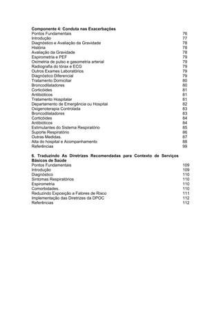 Componente 4: Conduta nas Exacerbações
Pontos Fundamentais                                               76
Introdução                                                        77
Diagnóstico e Avaliação da Gravidade                              78
História                                                          78
Avaliação da Gravidade                                            78
Espirometria e PEF                                                79
Oximetria de pulso e gasometria arterial                          79
Radiografia do tórax e ECG                                        79
Outros Exames Laboratórios                                        79
Diagnóstico Diferencial                                           79
Tratamento Domiciliar                                             80
Broncodilatadores                                                 80
Corticóides                                                       81
Antibióticos                                                      81
Tratamento Hospitalar                                             81
Departamento de Emergência ou Hospital                            82
Oxigenoterapia Controlada                                         83
Broncodilatadores                                                 83
Corticóides                                                       84
Antibióticos                                                      84
Estimulantes do Sistema Respiratório                              85
Suporte Respiratório                                              86
Outras Medidas.                                                   87
Alta do hospital e Acompanhamento                                 88
Referências                                                       99

6. Traduzindo As Diretrizes Recomendadas para Contexto de Serviços
Básicos de Saúde
Pontos Fundamentais                                                109
Introdução                                                         109
Diagnóstico                                                        110
Sintomas Respiratórios                                             110
Espirometria                                                       110
Comorbidades.                                                      110
Reduzindo Exposição a Fatores de Risco                             111
Implementação das Diretrizes da DPOC                               112
Referências                                                        112
 