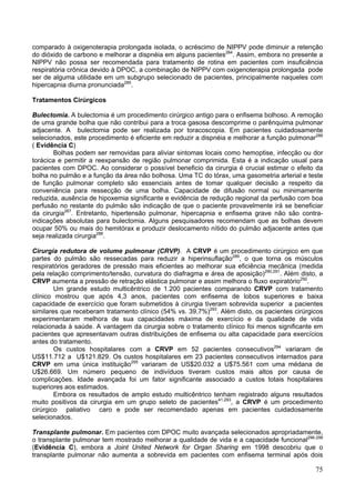 comparado à oxigenoterapia prolongada isolada, o acréscimo de NIPPV pode diminuir a retenção
do dióxido de carbono e melhorar a dispnéia em alguns pacientes284. Assim, embora no presente a
NIPPV não possa ser recomendada para tratamento de rotina em pacientes com insuficiência
respiratória crônica devido à DPOC, a combinação de NIPPV com oxigenoterapia prolongada pode
ser de alguma utilidade em um subgrupo selecionado de pacientes, principalmente naqueles com
hipercapnia diurna pronunciada285.

Tratamentos Cirúrgicos

Bulectomia. A bulectomia é um procedimento cirúrgico antigo para o enfisema bolhoso. A remoção
de uma grande bolha que não contribui para a troca gasosa descomprime o parênquima pulmonar
adjacente. A bulectomia pode ser realizada por toracoscopia. Em pacientes cuidadosamente
selecionados, este procedimento é eficiente em reduzir a dispnéia e melhorar a função pulmonar286
( Evidência C)
       Bolhas podem ser removidas para aliviar sintomas locais como hemoptise, infecção ou dor
torácica e permitir a reexpansão de região pulmonar comprimida. Esta é a indicação usual para
pacientes com DPOC. Ao considerar o possível beneficio da cirurgia é crucial estimar o efeito da
bolha no pulmão e a função da área não bolhosa. Uma TC do tórax, uma gasometria arterial e teste
de função pulmonar completo são essenciais antes de tomar qualquer decisão a respeito da
conveniência para ressecção de uma bolha. Capacidade de difusão normal ou minimamente
reduzida, ausência de hipoxemia significante e evidência de redução regional da perfusão com boa
perfusão no restante do pulmão são indicação de que o paciente provavelmente irá se beneficiar
da cirurgia287. Entretanto, hipertensão pulmonar, hipercapnia e enfisema grave não são contra-
indicações absolutas para bulectomia. Alguns pesquisadores recomendam que as bolhas devem
ocupar 50% ou mais do hemitórax e produzir deslocamento nítido do pulmão adjacente antes que
seja realizada cirurgia288.

Cirurgia redutora de volume pulmonar (CRVP). A CRVP é um procedimento cirúrgico em que
partes do pulmão são ressecadas para reduzir a hiperinsuflação289, o que torna os músculos
respiratórios geradores de pressão mais eficientes ao melhorar sua eficiência mecânica (medida
pela relação comprimento/tensão, curvatura do diafragma e área de aposição)290,291. Além disto, a
CRVP aumenta a pressão de retração elástica pulmonar e assim melhora o fluxo expiratório292.
        Um grande estudo multicêntrico de 1.200 pacientes comparando CRVP com tratamento
clínico mostrou que após 4,3 anos, pacientes com enfisema de lobos superiores e baixa
capacidade de exercício que foram submetidos à cirurgia tiveram sobrevida superior a pacientes
similares que receberam tratamento clínico (54% vs. 39,7%)293. Além disto, os pacientes cirúrgicos
experimentaram melhora de sua capacidades máxima de exercício e da qualidade de vida
relacionada à saúde. A vantagem da cirurgia sobre o tratamento clínico foi menos significante em
pacientes que apresentavam outras distribuições de enfisema ou alta capacidade para exercícios
antes do tratamento.
        Os custos hospitalares com a CRVP em 52 pacientes consecutivos294 variaram de
US$11.712 a U$121.829. Os custos hospitalares em 23 pacientes consecutivos internados para
CRVP em uma única instituição295 variaram de US$20.032 a U$75.561 com uma médana de
U$26.669. Um número pequeno de indivíduos tiveram custos mais altos por causa de
complicações. Idade avançada foi um fator significante associado a custos totais hospitalares
superiores aos estimados.
        Embora os resultados de amplo estudo multicêntrico tenham registrado alguns resultados
muito positivos da cirurgia em um grupo seleto de pacientes41,293, a CRVP é um procedimento
cirúrgico paliativo caro e pode ser recomendado apenas em pacientes cuidadosamente
selecionados.

Transplante pulmonar. Em pacientes com DPOC muito avançada selecionados apropriadamente,
o transplante pulmonar tem mostrado melhorar a qualidade de vida e a capacidade funcional296-299
(Evidência C), embora a Joint United Network for Organ Sharing em 1998 descobriu que o
transplante pulmonar não aumenta a sobrevida em pacientes com enfisema terminal após dois

                                                                                               75
 
