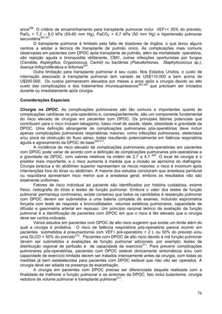 anos298. O critério de encaminhamento para transplante pulmonar inclui VEF1< 35% do previsto,
PaO2 < 7,3 – 8.0 kPa (55-60 mm Hg), PaCO2 > 6,7 kPa (50 mm Hg) e hipertensão pulmonar
secundária300,301.
       O transplante pulmonar é limitado pela falta de doadores de órgãos, o que levou alguns
centros a adotar a técnica de transplante de pulmão único. As complicações mais comuns
observadas em pacientes com DPOC após transplante de pulmão, além da mortalidade operatória,
são rejeição aguda e bronquiolite obliterante, CMV, outras infecções oportunistas por fungos
(Candida, Aspergillus, Crypococcus, Carinii) ou bactérias (Pseudomonas, Staphylococcus sp.),
doença linfoproliferativa e linfomas297.
       Outra limitação para transplante pulmonar é seu custo. Nos Estados Unidos, o custo de
internação associado à transplante pulmonar tem variado de US$110.000 a bem acima de
U$200.000. Os custos permanecem elevados por meses a anos após a cirurgia devido ao alto
custo das complicações e dos tratamentos imunosupressivos302-305 que precisam ser iniciados
durante ou imediatamente após cirurgia.

Considerações Especiais

Cirurgia na DPOC. As complicações pulmonares são tão comuns e importantes quanto às
complicações cardíacas no pós-operatório e, conseqüentemente, são um componente fundamental
do risco elevado de cirurgias em pacientes com DPOC. Os principais fatores potenciais que
contribuem para o risco incluem tabagismo, baixo nível de saúde, idade, obesidade e gravidade da
DPOC. Uma definição abrangente de complicações pulmonares pós-operatórias deve incluir
apenas complicações pulmonares respiratórias maiores, como infecções pulmonares, atelectasia
e/ou piora da obstrução do fluxo aéreo, todas resultando potencialmente em falência respiratória
aguda e agravamento da DPOC de base306-311.
        A incidência de risco elevado de complicações pulmonares pós-operatórias em pacientes
com DPOC pode variar de acordo com a definição de complicações pulmonares pós-operatórias e
a gravidade da DPOC, com valores relativos na ordem de 2,7 a 4,7 306. O local da cirurgia é o
preditor mais importante, e o risco aumenta à medida que a incisão se aproxima do diafragma.
Cirurgia torácica e do abdômen superior representam os riscos maiores; o risco é incomum após
intervenções fora do tórax ou abdômen. A maioria dos estudos concluiram que anestesia peridural
ou raquidiana apresentam risco menor que a anestesia geral, embora os resultados não são
totalmente uniformes.
        Fatores de risco individual ao paciente são identificados por história cuidadosa, exame
físico, radiografia do tórax e testes de função pulmonar. Embora o valor dos testes de função
pulmonar permaneça controverso, existe consenso que todos os candidatos à ressecção pulmonar
com DPOC devem ser submetidos a uma bateria completa de exames, incluindo espirometria
forçada com teste de resposta a broncodilatador, volumes estáticos pulmonares, capacidade de
difusão e gasometria arterial em repouso. Um princípio racional teórico da avaliação da função
pulmonar é a identificação de pacientes com DPOC em que o risco é tão elevado que a cirurgia
deve ser contra-indicada.
        Vários estudos em pacientes com DPOC de alto risco sugerem que existe um limite além do
qual a cirurgia é proibitiva. O risco de falência respiratória pós-operatória parece ocorrer em
pacientes submetidos à pneumectomia com VEF1 pré-operatório < 2 L ou 50% do previsto e/ou
uma DLCO < 50% do previsto310. Pacientes com DPOC de alto risco devido à má função pulmonar
devem ser submetidos a avaliações de função pulmonar adicionais, por exemplo, testes de
distribuição regional de perfusão e da capacidade de exercício311. Para prevenir complicações
pulmonares pós-operatórias, pacientes com DPOC estável clinicamente sintomáticos e/ou com
capacidade de exercício limitada devem ser tratados intensamente antes da cirurgia, com todas as
medidas já bem estabelecidas para pacientes com DPOC estável que não vão ser operados. A
cirurgia deve ser adiada na presença de exacerbação.
        A cirurgia em pacientes com DPOC precisa ser diferenciada daquela realizada com a
finalidade de melhorar a função pulmonar e os sintomas da DPOC. Isto inclui bulectomia, cirurgia
redutora de volume pulmonar e transplante pulmonar311.


                                                                                             76
 