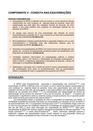COMPONENTE 4 : CONDUTA NAS EXACERBAÇÕES

PONTOS FUNDAMENTAIS:
 • Exacerbação da DPOC é definida como um evento no curso natural da doença
   caracterizado por uma mudança na dispnéia basal do paciente, tosse e/ou
   expectoração que está além das variações normais do dia-a-dia, de início
   agudo, e que pode justificar uma mudança na medicação habitual de um
   paciente com DPOC.

 •   As causas mais comuns de uma exacerbação são infecção da árvore
     traqueobrônquica e poluição do ar, mas a causa de um terço das exacerbações
     graves não é identificada (Evidência B).

 •   Broncodilatadores inalados (particularmente β2-agonistas inalados com ou sem
     anticolinérgicos) e corticóides orais são tratamentos eficazes para as
     exacerbações da DPOC (Evidência A).

 •   Pacientes com exacerbações de DPOC com sinais clínicos de infecção das vias
     aéreas (ex.: aumento de expectoração purulenta) podem ser beneficiados com
     tratamento de antibióticos (Evidência B)

 •   Ventilação mecânica não-invasiva em exacerbações melhora a acidose
     respiratória, eleva o pH, diminui a necessidade de intubação endotraqueal, e
     reduz a PaCO2, a freqüência respiratória, a intensidade da dispnéia, o tempo de
     internação e a mortalidade (Evidência A).

 •   Medicações e educação com o intuito de prevenir futuras exacerbações devem
     ser consideradas como parte do acompanhamento, pois as exacerbações
     afetam a qualidade de vida e o prognóstico de pacientes com DPOC.


INTRODUÇÃO

       A DPOC está freqüentemente associada a exacerbações dos sintomas312-316. Uma
exacerbação da DPOC é definida como um evento no curso natural da doença caracterizado por
uma mudança na dispnéia basal do paciente, tosse e/ou expectoração que está além das
variações normais do dia-a-dia, de início agudo, e que pode justificar uma mudança na medicação
habitual de um paciente com DPOC 317,318. As exacerbações são categorizadas em termos de
apresentação clínica (número de sintomas314) e/ou uso de recursos de saúde317. O impacto das
exacerbações é significante e tanto os sintomas quanto a função pulmonar de um paciente podem
levar várias semanas para retornar aos valores basais319.
       As exacerbações afetam a qualidade de vida e o prognóstico de pacientes com DPOC. A
mortalidade hospitalar de pacientes internados por exacerbação com elevação da CO2 de DPOC é
de aproximadamente 10%, e o prognóstico de longo-prazo ruim320. A mortalidade chega a 40% em
um ano nos que precisam de ventilação mecânica e a mortalidade por qualquer causa é ainda mais
alta (de até 49%) 3 anos após internação por exacerbação de DPOC316,320-325. Além disto,
exacerbações de DPOC têm impacto negativo importante na qualidade de vida dos pacientes140, na
função pulmonar326,327 e custos sócio-econômicos325 . Assim, prevenção, detecção precoce e
tratamento imediato das exacerbações podem causar impacto na sua progressão clínica por
melhorar os efeitos na qualidade de vida e minimizar o risco de internação328.



                                                                                            77
 