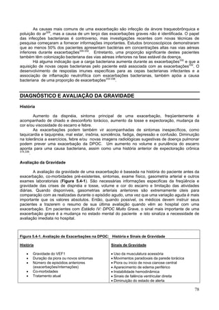 As causas mais comuns de uma exacerbação são infecção da árvore traqueobrônquica e
poluição do ar329, mas a causa de um terço das exacerbações graves não é identificada. O papel
das infecções bacterianas é controverso, mas investigações recentes com novas técnicas de
pesquisa começaram a fornecer informações importantes. Estudos broncoscópicos demonstraram
que ao menos 50% dos pacientes apresentam bactérias em concentrações altas nas vias aéreas
inferiores durante exacerbações330-332. Entretanto, uma proporção significante destes pacientes
também têm colonização bacteriana das vias aéreas inferiores na fase estável da doença.
        Há alguma indicação que a carga bacteriana aumenta durante as exacerbações330 e que a
aquisição de novas cepas bacterianas pelo paciente está associada com as exacerbações332. O
desenvolvimento de respostas imunes específicas para as cepas bacterianas infectantes e a
associação de inflamação neutrofílica com exacerbações bacterianas, também apóia a causa
bacteriana de uma proporção de exacerbações333-336.


DIAGNÓSTICO E AVALIAÇÃO DA GRAVIDADE

História

          Aumento da dispnéia, sintoma principal de uma exacerbação, freqüentemente é
acompanhado de chiado e desconforto torácico, aumento da tosse e expectoração, mudança da
cor e/ou viscosidade do escarro e febre.
          As exacerbações podem também vir acompanhadas de sintomas inespecíficos, como
taquicardia e taquipnéia, mal estar, insônia, sonolência, fadiga, depressão e confusão. Diminuição
na tolerância a exercícios, febre e/ou novas imagens radiológicas sugestivas de doença pulmonar
podem prever uma exacerbação da DPOC. Um aumento no volume e purulência do escarro
aponta para uma causa bacteriana, assim como uma história anterior de expectoração crônica
314,336
        .

Avaliação da Gravidade

        A avaliação da gravidade de uma exacerbação é baseada na história do paciente antes da
exacerbação, co-morbidades pré-existentes, sintomas, exame físico, gasometria arterial e outros
exames laboratoriais (Figura 5.4-1). São necessárias informações especificas da freqüência e
gravidade das crises de dispnéia e tosse, volume e cor do escarro e limitação das atividades
diárias. Quando disponíveis, gasometrias arteriais anteriores são extremamente úteis para
comparação com as realizadas durante o episódio agudo, uma vez que uma variação aguda é mais
importante que os valores absolutos. Então, quando possível, os médicos devem instruir seus
pacientes a trazerem o resumo de sua última avaliação quando vêm ao hospital com uma
exacerbação. Em pacientes com Estádio IV: DPOC Muito Grave, o sinal mais importante de uma
exacerbação grave é a mudança no estado mental do paciente e isto sinaliza a necessidade de
avaliação imediata no hospital.



Figura 5.4-1. Avaliação de Exacerbações na DPOC: História e Sinais de Gravidade

História                                         Sinais de Gravidade

   •   Gravidade do VEF1                         • Uso da musculatura acessória
   •   Duração da piora ou novos sintomas        • Movimentos paradoxais da parede torácica
   •   Número de episódios anteriores            • Piora ou inicio de nova cianose central
       (exacerbações/internações)                • Aparecimento de edema periférico
   •   Co-morbidades                             • Instabilidade hemodinâmica
   •   Tratamento atual                          • Sinais de falência ventricular direita
                                                 • Diminuição do estado de alerta

                                                                                               78
 