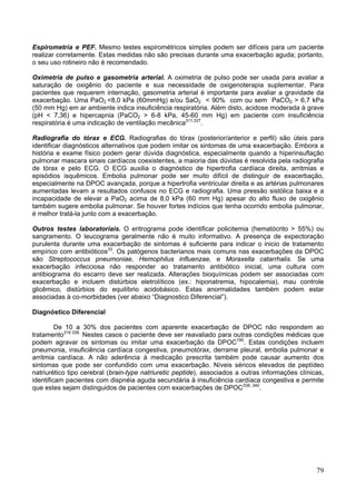 Espirometria e PEF. Mesmo testes espirométricos simples podem ser difíceis para um paciente
realizar corretamente. Estas medidas não são precisas durante uma exacerbação aguda; portanto,
o seu uso rotineiro não é recomendado.

Oximetria de pulso e gasometria arterial. A oximetria de pulso pode ser usada para avaliar a
saturação de oxigênio do paciente e sua necessidade de oxigenoterapia suplementar. Para
pacientes que requerem internação, gasometria arterial é importante para avaliar a gravidade da
exacerbação. Uma PaO2 <8,0 kPa (60mmHg) e/ou SaO2 < 90% com ou sem PaCO2 > 6,7 kPa
(50 mm Hg) em ar ambiente indica insuficiência respiratória. Além disto, acidose moderada à grave
(pH < 7,36) e hipercapnia (PaCO2 > 6-8 kPa, 45-60 mm Hg) em paciente com insuficiência
respiratória é uma indicação de ventilação mecânica311,337.

Radiografia do tórax e ECG. Radiografias do tórax (posterior/anterior e perfil) são úteis para
identificar diagnósticos alternativos que podem imitar os sintomas de uma exacerbação. Embora a
história e exame físico podem gerar dúvida diagnóstica, especialmente quando a hiperinsuflação
pulmonar mascara sinais cardíacos coexistentes, a maioria das dúvidas é resolvida pela radiografia
de tórax e pelo ECG. O ECG auxilia o diagnóstico de hipertrofia cardíaca direita, arritmias e
episódios isquêmicos. Embolia pulmonar pode ser muito difícil de distinguir de exacerbação,
especialmente na DPOC avançada, porque a hipertrofia ventricular direita e as artérias pulmonares
aumentadas levam a resultados confusos no ECG e radiografia. Uma pressão sistólica baixa e a
incapacidade de elevar a PaO2 acima de 8,0 kPa (60 mm Hg) apesar do alto fluxo de oxigênio
também sugere embolia pulmonar. Se houver fortes indícios que tenha ocorrido embolia pulmonar,
é melhor tratá-la junto com a exacerbação.

Outros testes laboratoriais. O eritrograma pode identificar policitemia (hematócrito > 55%) ou
sangramento. O leucograma geralmente não é muito informativo. A presença de expectoração
purulenta durante uma exacerbação de sintomas é suficiente para indicar o inicio de tratamento
empírico com antibióticos33. Os patógenos bacterianos mais comuns nas exacerbações da DPOC
são Streptococcus pneumoniae, Hemophilus influenzae, e Moraxella catarrhalis. Se uma
exacerbação infecciosa não responder ao tratamento antibiótico inicial, uma cultura com
antibiograma do escarro deve ser realizada. Alterações bioquímicas podem ser associadas com
exacerbação e incluem distúrbios eletrolíticos (ex.: hiponatremia, hipocalemia), mau controle
glicêmico, distúrbios do equilíbrio acidobásico. Estas anormalidades também podem estar
associadas à co-morbidades (ver abaixo “Diagnostico Diferencial”).

Diagnóstico Diferencial

         De 10 a 30% dos pacientes com aparente exacerbação de DPOC não respondem ao
tratamento319 338. Nestes casos o paciente deve ser reavaliado para outras condições médicas que
podem agravar os sintomas ou imitar uma exacerbação da DPOC190. Estas condições incluem
pneumonia, insuficiência cardíaca congestiva, pneumotórax, derrame pleural, embolia pulmonar e
arritmia cardíaca. A não aderência à medicação prescrita também pode causar aumento dos
sintomas que pode ser confundido com uma exacerbação. Níveis séricos elevados de peptídeo
natriurético tipo cerebral (brain-type natriuretic peptide), associados a outras informações clínicas,
identificam pacientes com dispnéia aguda secundária à insuficiência cardíaca congestiva e permite
que estes sejam distinguidos de pacientes com exacerbações de DPOC339, 340.




                                                                                                   79
 