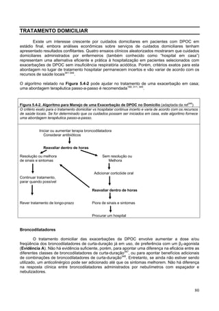 TRATAMENTO DOMICILIAR

       Existe um interesse crescente por cuidados domiciliares em pacientes com DPOC em
estádio final, embora análises econômicas sobre serviços de cuidados domiciliares tenham
apresentado resultados conflitantes. Quatro ensaios clínicos aleatorizados mostraram que cuidados
domiciliares administrados por enfermeiros (também conhecido como “hospital em casa”)
representam uma alternativa eficiente e prática à hospitalização em pacientes selecionados com
exacerbações de DPOC sem insuficiência respiratória acidótica. Porém, critérios exatos para esta
abordagem no lugar de tratamento hospitalar permanecem incertos e vão variar de acordo com os
recursos de saúde locais341-344.

O algoritmo relatado na Figura 5.4-2 pode ajudar no tratamento de uma exacerbação em casa;
uma abordagem terapêutica passo-a-passo é recomendada190, 311, 345.



Figura 5.4-2. Algoritmo para Manejo de uma Exacerbação de DPOC no Domicílio (adaptada da ref346)
O critério exato para o tratamento domiciliar vs hospitalar continua incerto e varia de acordo com os recursos
de saúde locais. Se for determinado que os cuidados possam ser iniciados em casa, este algoritmo fornece
uma abordagem terapêutica passo-a-passo.


            Iniciar ou aumentar terapia broncodilatadora
               Considerar antibióticos


              Reavaliar dentro de horas

Resolução ou melhora                              Sem resolução ou
de sinais e sintomas                                 Melhora


                                             Adicionar corticóide oral
Continuar tratamento,
parar quando possível

                                            Reavaliar dentro de horas


Rever tratamento de longo-prazo             Piora de sinais e sintomas


                                            Procurar um hospital


Broncodilatadores

        O tratamento domiciliar das exacerbações da DPOC envolve aumentar a dose e/ou
freqüência dos broncodilatadores de curta-duração já em uso, de preferência com um β2-agonista
(Evidência A). Não há evidência suficiente, porém, para apontar uma diferença na eficácia entre as
diferentes classes de broncodilatadores de curta-duração347, ou para apontar benefícios adicionais
de combinações de broncodilatadores de curta-duração348. Entretanto, se ainda não estiver sendo
utilizado, um anticolinérgico pode ser adicionado até que os sintomas melhorem. Não há diferença
na resposta clínica entre broncodilatadores administrados por nebulímetros com espaçador e
nebulizadores.



                                                                                                            80
 