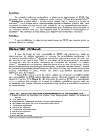 Corticóides

        Os corticóides sistêmicos são benéficos no tratamento de exacerbações de DPOC. Eles
diminuem o tempo de recuperação, melhoram a função pulmonar (VEF1) e a hipoxemia (PaO2)349-
352
    (Evidência A) e podem reduzir o risco de recaída precoce, falha no tratamento e duração de
internação353. A sua associação aos broncodilatadores deve ser considerada quando o VEF1 basal
do paciente for inferior a 50% do previsto. Uma dose de 30 a 40 mg de prednisolona por dia por 7-
10 dias é recomendada346, 349, 350. Um estudo extenso indica que a budesonida nebulizado pode ser
uma alternativa (embora mais cara) aos corticóides orais no tratamento de exacerbações não-
acidóticas351. Não há ensaios clínicos aleatorizados disponíveis em ambiente de consultório.

Antibióticos

      O uso de antibióticos no tratamento de exacerbações da DPOC está discutido abaixo na
seção de tratamento hospitalar.


TRATAMENTO HOSPITALAR

        O risco de morrer de uma exacerbação de DPOC está estreitamente ligado ao
desenvolvimento de acidose respiratória, à presença de comorbidades significantes e à
necessidade de apoio ventilatorio320. Pacientes que não têm essas características, não estão com
alto risco de morrer, mas os com DPOC de grau grave freqüentemente requerem internação.
Tentativas de tratar tais pacientes inteiramente na comunidade têm deparado com sucesso
limitado354, mas retornando-os para seus lares com grande apoio social e um pacote de cuidados
médicos supervisionados após avaliação inicial no pronto socorro tem tido mais sucesso355. Poupar
em despesas com pacientes internados compensa os custos adicionais para manter uma equipe de
cuidados comunitários de DPOC. Porém, uma análise custo-benefício detalhada dessas
abordagens ainda é necessária.
        A Figura 5.4-3 mostra a gama de critérios usados para considerar internação/avaliação
para exacerbações na DPOC. Alguns pacientes precisam internação imediata em unidade de
tratamento intensivo (UTI) (Figura 5.4 -4). Internação de pacientes DPOC com exacerbações
graves a unidades intermediárias ou unidades de cuidados respiratórios especiais pode ser
apropriada se existir pessoal, habilidade e equipamento para identificar e tratar falência respiratória
aguda com sucesso.



  Figura 5.4-3. Indicação para Internações ou Avaliação Hospitalar por Exacerbações de DPOC*
  • Aumento marcante na intensidade dos sintomas, como desenvolvimento repentino de dispnéia no
        repouso.
  • DPOC básico grave.
  • Aparecimento de sinais físicos novos (ex.: cianose, edema periférico)
  • Falta da exacerbação em responder ao tratamento médico inicial
  • Comorbidades significantes
  • Exacerbações freqüentes
  • Ocorrência de arritmias recentes
  • Incertezas no diagnóstico
  • Idade avançada
  • Apoio domiciliar insuficiente
* Recursos locais precisam ser considerados.




                                                                                                    81
 