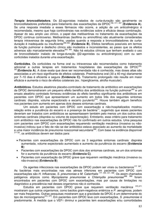 Terapia broncodilatadora. Os β2-agonistas inalados de curta-duração são geralmente os
broncodilatadores preferidos para tratamento das exacerbações da DPOC190, 311, 357 (Evidencia A).
Se uma resposta imediata a esses fármacos não ocorre, a adição de um anticolinérgico é
recomendada, mesmo que haja controvérsias nas evidências sobre a eficácia dessa combinação.
Apesar do seu amplo uso clínico, o papel das metilxantinas no tratamento da exacerbações da
DPOC continua controverso. Metilxantinas (teofilina ou aminofilina) são atualmente consideradas
terapia intravenosa de segunda linha, usadas quando a resposta a broncodilatadores de curta-
duração é inadequada ou insuficiente358-362 (Evidencia B). Efeitos benéficos possíveis em termos
de função pulmonar e desfecho clínico são modestos e inconsistentes, ao passo que os efeitos
adversos são marcadamente elevados363, 364. Não há estudos clínicos que tenham avaliado o uso
de broncodilatador inalado de longa-duração (β2-agonistas ou anticolinérgicos) com ou sem
corticóides inalados durante uma exacerbação.

Corticóides. Os corticóides na forma oral ou intravenosa são recomendados como tratamento
adicional a outras terapias em tratamentos hospitalares das exacerbações da DPOC350,
351
   (Evidencia A). A dose exata que deve ser recomendada não é conhecida, mas doses altas são
associadas a um risco significante de efeitos colaterais. Prednisolona oral (30 a 40 mg) diariamente
por 7–10 dias é eficiente e segura (Evidencia C). Tratamento prolongado não resulta em maior
eficácia e aumenta o risco de efeitos colaterais (ex.: hiperglicemia, atrofia muscular).

Antibióticos. Estudos aleatórios placebo-controlado de tratamento de antibiótico em exacerbações
da DPOC demonstraram um pequeno efeito benéfico dos antibióticos na função pulmonar365 e um
ensaio aleatório controlado forneceu evidências do efeito benéfico significante dos antibióticos em
pacientes com DPOC que apresentaram um aumento em todos três dos seguintes sintomas
cardinais: dispnéia, volume expectorado e escarro purulento314. Houve também algum beneficio
nos pacientes com aumento em apenas dois desses sintomas cardinais.
          Um estudo em pacientes com DPOC com exacerbação e não-hospitalizados mostrou
relação entre a purulência do escarro e a presença de bactéria11, sugerindo que esses pacientes
deveriam ser tratados com antibióticos se apresentassem também pelo menos um dos outros dois
sintomas cardinais (dispnéia ou volume de expectoração). Entretanto, esse critério para tratamento
com antibiótico nas exacerbações da DPOC não foi confirmado em outros estudos. Uma pesquisa
com pacientes com DPOC com exacerbações requerendo ventilação mecânica (invasiva ou não-
invasiva) indicou que o fato de não se dar antibiótico estava associado ao aumento da mortalidade
e uma maior incidência de pneumonia nosocomial secundaria366. Com base na evidência disponível
311,62
       , os antibióticos devem ser dados para:

 • Pacientes com exacerbações da DPOC com os 3 seguintes sintomas cardinais: dispnéia
    aumentada, volume expectorado aumentado e aumento da purulência do escarro (Evidencia
    B)
 • Pacientes com exacerbações da DPOC com dois dos sintomas cardinais, se um dos sintomas
    for o aumento da purulência do escarro (Evidencia C).
 • Pacientes com exacerbação da DPOC grave que requerem ventilação mecânica (invasiva ou
    não-invasiva) (Evidencia B)

        Os agentes infecciosos nas exacerbações da DPOC podem ser virais ou bacterianos177. 367.
As bactérias mais encontradas nas vias aéreas inferiores em pacientes com DPOC com
exacerbações são H. Influenzae, S. pneumoniae e M. Catarrhalis 177, 330, 331, 368. Os assim chamados
patógenos atípicos como Mycoplasma pneumoniae e Chlamydia pneumoniae368, 369 foram
encontrados em pacientes com DPOC com exacerbações, mas por causa de limitações no
diagnóstico a prevalência real desses organismos não é conhecida.
        Estudos em pacientes com DPOC grave que requerem ventilação mecânica, 370,371
mostraram que outros organismos, como bacilos gram-negativos entéricos e P. aeruginosa, podem
ser mais freqüentes. Outras pesquisas mostraram que a gravidade da DPOC é um determinante do
tipo de microorganismo372, 373. Em pacientes com DPOC leve com exacerbações, S. pneumoniae é
predominante. À medida que o VEF1 diminui e pacientes tem exacerbações e/ou comorbidades

                                                                                                 83
 