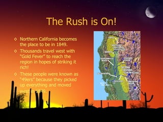 The Rush is On! Northern California becomes the place to be in 1849.  Thousands travel west with “Gold Fever” to reach the region in hopes of striking it rich!  These people were known as “49ers” because they picked up everything and moved west in 1849.   