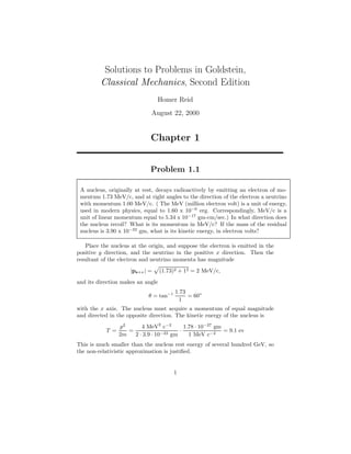Solutions to Problems in Goldstein,
Classical Mechanics, Second Edition
Homer Reid
August 22, 2000
Chapter 1
Problem 1.1
A nucleus, originally at rest, decays radioactively by emitting an electron of mo-
mentum 1.73 MeV/c, and at right angles to the direction of the electron a neutrino
with momentum 1.00 MeV/c. ( The MeV (million electron volt) is a unit of energy,
used in modern physics, equal to 1.60 x 10−6
erg. Correspondingly, MeV/c is a
unit of linear momentum equal to 5.34 x 10−17
gm-cm/sec.) In what direction does
the nucleus recoil? What is its momentum in MeV/c? If the mass of the residual
nucleus is 3.90 x 10−22
gm, what is its kinetic energy, in electron volts?
Place the nucleus at the origin, and suppose the electron is emitted in the
positive y direction, and the neutrino in the positive x direction. Then the
resultant of the electron and neutrino momenta has magnitude
|pe+ν| = (1.73)2 + 12 = 2 MeV/c,
and its direction makes an angle
θ = tan−1 1.73
1
= 60◦
with the x axis. The nucleus must acquire a momentum of equal magnitude
and directed in the opposite direction. The kinetic energy of the nucleus is
T =
p2
2m
=
4 MeV2
c−2
2 · 3.9 · 10−22 gm
·
1.78 · 10−27
gm
1 MeV c−2
= 9.1 ev
This is much smaller than the nucleus rest energy of several hundred GeV, so
the non-relativistic approximation is justiﬁed.
1
 