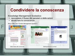 Condividere la conoscenza
Knowledge Management Scolastico:
 ● raccogliere il flusso dei pensieri e delle azioni
 ● strutturare le conoscenze
Blog e Wiki: solo “Content Management System”?




   Dalla classe alle community                   Dall'esperienza ai curricoli
 