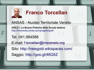 Franco Torcellan
ANSAS - Nucleo Territoriale Veneto
GOLD – Le Buone Pratiche della Scuola Italiana
http://irreveneto.jimdo.com/progetti/gold/

Tel. 041.984588
E-mail:
Sito: http://newgold.wikispaces.com/
Saggio: http://goo.gl/46Q5Z
 