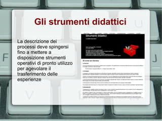 Gli strumenti didattici

La descrizione dei
processi deve spingersi
fino a mettere a
disposizione strumenti
operativi di pronto utilizzo
per agevolare il
trasferimento delle
esperienze
 