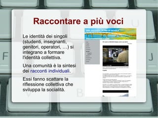 Raccontare a più voci
Le identità dei singoli
(studenti, insegnanti,
genitori, operatori, …) si
integrano a formare
l'identità collettiva.
Una comunità è la sintesi
dei racconti individuali.
Essi fanno scattare la
riflessione collettiva che
sviluppa la socialità.
 