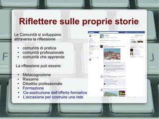 Riflettere sulle proprie storie
Le Comunità si sviluppano
attraverso la riflessione

 ●   comunità di pratica
 ●   comunità professionale
 ●   comunità che apprende

La riflessione può essere:

 ●   Metacognizione
 ●   Riesame
 ●   Dibattito professionale
 ●   Formazione
 ●   Co-costruzione dell'offerta formativa
 ●   L'occasione per costruire una rete
 
