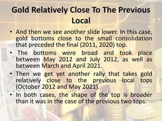 Gold Relatively Close To The Previous
Local
• And then we see another slide lower. In this case,
gold bottoms close to the small consolidation
that preceded the final (2011, 2020) top.
• The bottoms were broad and took place
between May 2012 and July 2012, as well as
between March and April 2021.
• Then we get yet another rally that takes gold
relatively close to the previous local tops
(October 2012 and May 2021).
• In both cases, the shape of the top is broader
than it was in the case of the previous two tops.
 
