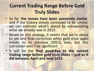 Current Trading Range Before Gold
Truly Slides
• So far, the moves have been extremely similar,
and if the history simply continues to be similar,
we can estimate what’s ahead by extrapolating
what we already saw in 2013.
• Based on this analogy, it seems that we’re about
to see one final correction when gold once again
moves to its previous (2021) lows, but this
correction won’t be significant.
• It will be the final good-bye to the current
trading range before gold truly slides – just as it
did between April and June 2013.
 