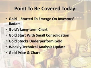 Point To Be Covered Today:
• Gold – Started To Emerge On Investors’
Radars
• Gold’s Long-term Chart
• Gold Start With Small Consolidation
• Gold Stocks Underperform Gold
• Weekly Technical Analysis Update
• Gold Price & Chart
 