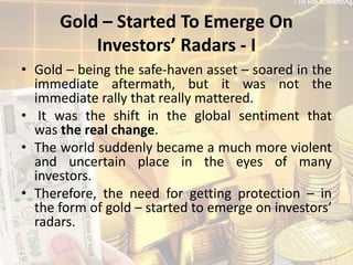 Gold – Started To Emerge On
Investors’ Radars - I
• Gold – being the safe-haven asset – soared in the
immediate aftermath, but it was not the
immediate rally that really mattered.
• It was the shift in the global sentiment that
was the real change.
• The world suddenly became a much more violent
and uncertain place in the eyes of many
investors.
• Therefore, the need for getting protection – in
the form of gold – started to emerge on investors’
radars.
 