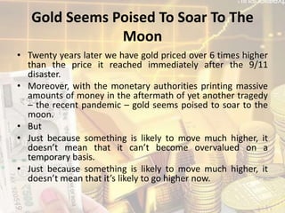 Gold Seems Poised To Soar To The
Moon
• Twenty years later we have gold priced over 6 times higher
than the price it reached immediately after the 9/11
disaster.
• Moreover, with the monetary authorities printing massive
amounts of money in the aftermath of yet another tragedy
– the recent pandemic – gold seems poised to soar to the
moon.
• But
• Just because something is likely to move much higher, it
doesn’t mean that it can’t become overvalued on a
temporary basis.
• Just because something is likely to move much higher, it
doesn’t mean that it’s likely to go higher now.
 