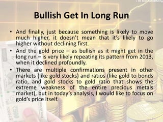 Bullish Get In Long Run
• And finally, just because something is likely to move
much higher, it doesn’t mean that it’s likely to go
higher without declining first.
• And the gold price – as bullish as it might get in the
long run – is very likely repeating its pattern from 2013,
when it declined profoundly.
• There are multiple confirmations present in other
markets (like gold stocks) and ratios (like gold to bonds
ratio, and gold stocks to gold ratio that shows the
extreme weakness of the entire precious metals
market), but in today’s analysis, I would like to focus on
gold’s price itself.
 