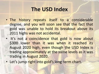 The USD Index
• The history repeats itself to a considerable
degree, and you will soon see that the fact that
gold was unable to hold its breakout above its
2011 highs was not accidental.
• It’s not a coincidence that gold is now about
$300 lower than it was when it reached its
August 2020 high, even though the USD Index is
trading approximately at the same levels as it was
trading in August 2020.
• Let’s jump right into gold’s long-term chart.
 