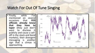 Watch For Out Of Tune Singing
• Finally, while I’ve
mentioned on several
occasions that FED
officials already know
that they have to
taper (they just don’t
want to disclose it
publicly and cause a sell-
off in the stock and bond
markets), their divergent
messaging is another
sign that a climax is
approaching.
 