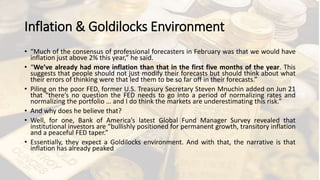 Inflation & Goldilocks Environment
• “Much of the consensus of professional forecasters in February was that we would have
inflation just above 2% this year,” he said.
• “We’ve already had more inflation than that in the first five months of the year. This
suggests that people should not just modify their forecasts but should think about what
their errors of thinking were that led them to be so far off in their forecasts.”
• Piling on the poor FED, former U.S. Treasury Secretary Steven Mnuchin added on Jun 21
that “there’s no question the FED needs to go into a period of normalizing rates and
normalizing the portfolio … and I do think the markets are underestimating this risk.”
• And why does he believe that?
• Well, for one, Bank of America’s latest Global Fund Manager Survey revealed that
institutional investors are “bullishly positioned for permanent growth, transitory inflation
and a peaceful FED taper.”
• Essentially, they expect a Goldilocks environment. And with that, the narrative is that
inflation has already peaked
 