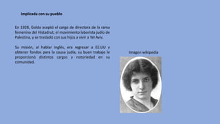 En 1928, Golda aceptó el cargo de directora de la rama
femenina del Histadrut, el movimiento laborista judío de
Palestina, y se trasladó con sus hijos a vivir a Tel Aviv.
Su misión, al hablar inglés, era regresar a EE.UU y
obtener fondos para la causa judía, su buen trabajo le
proporcionó distintos cargos y notoriedad en su
comunidad.
Imagen	wikipedia
Implicada	con	su	pueblo
 