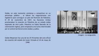 Golda, en este momento comienza a convertirse en un
personaje público , al liderar las negociaciones con
Inglaterra para conseguir un plan de Partición de Palestina.
El 29 de noviembre de 1947, las Naciones Unidas
proclamaban la creación en Palestina de un estado árabe
separado de otro judío. Palestina se había liberado de la
colonización inglesa, pero empezaría una lucha interminable
por el control territorial entre árabes y judíos.
Golda Meyerson fue una de los 25 firmantes del acta oficial
de creación del estado de Israel, firmada el 14 de mayo de
1948.
Imagen	:	La	vanguardia
 