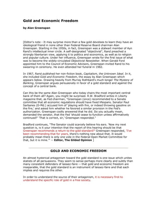 Gold and Economic Freedom 

by Alan Greenspan 




[Editor's note ­ It may surprise more than a few gold devotees to learn they have an 
ideological friend in none other than Federal Reserve Board chairman Alan 
Greenspan. Starting in the 1950s, in fact, Greenspan was a stalwart member of Ayn 
Rand's intellectual inner circle. A self­designated "objectivist", Rand preached a 
strongly libertarian view, applying it to politics and economics, as well as to religion 
and popular culture. Under her influence, Greenspan wrote for the first issue of what 
was to become the widely­circulated Objectivist Newsletter. When Gerald Ford 
appointed him to the Council of Economic Advisors, Greenspan invited Rand to his 
swearing­in ceremony. He even attended her funeral in 1982. 

In 1967, Rand published her non­fiction book, Capitalism, the Unknown Ideal. In it, 
she included Gold and Economic Freedom, the essay by Alan Greenspan which 
appears below. Drawing heavily from Murray Rothbard's much longer The Mystery of 
Banking, Greenspan argues persuasively in favor of a gold standard and against the 
concept of a central bank. 

Can this be the same Alan Greenspan who today chairs the most important central 
bank of them all? Again, you might be surprised. R.W. Bradford writes in Liberty 
magazine that, as Fed chairman, "Greenspan (once) recommended to a Senate 
committee that all economic regulations should have fixed lifespans. Senator Paul 
Sarbanes (D­Md.) accused him of 'playing with fire, or indeed throwing gasoline on 
the fire,' and asked him whether he favored a similar provision in the Fed's 
authorization. Greenspan coolly answered that he did. Do you actually mean, 
demanded the senator, that the Fed 'should cease to function unless affirmatively 
continued?' 'That is correct, sir,' Greenspan responded." 

Bradford continues, "The Senator could scarcely believe his ears. 'Now my next 
question is, is it your intention that the report of this hearing should be that 
Greenspan recommends a return to the gold standard?' Greenspan responded, 'I've 
been recommending that for years, there's nothing new about that. It would 
probably mean there is only one vote in the Federal Open Market Committee for 
that, but it is mine.'" ­­ Editor, The Gilded Opinion ] 



                     GOLD AND ECONOMIC FREEDOM 

An almost hysterical antagonism toward the gold standard is one issue which unites 
statists of all persuasions. They seem to sense­perhaps more clearly and subtly than 
many consistent defenders of laissez­faire ­­ that gold and economic freedom are 
inseparable, that the gold standard is an instrument of laissez­faire and that each 
implies and requires the other. 

In order to understand the source of their antagonism, it is necessary first to 
understand the specific role of gold in a free society.
 