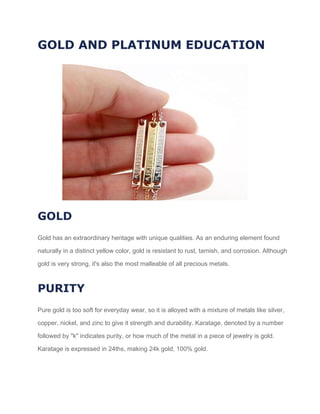 GOLD AND PLATINUM EDUCATION
GOLD
Gold has an extraordinary heritage with unique qualities. As an enduring element found
naturally in a distinct yellow color, gold is resistant to rust, tarnish, and corrosion. Although
gold is very strong, it's also the most malleable of all precious metals.
PURITY
Pure gold is too soft for everyday wear, so it is alloyed with a mixture of metals like silver,
copper, nickel, and zinc to give it strength and durability. Karatage, denoted by a number
followed by "k" indicates purity, or how much of the metal in a piece of jewelry is gold.
Karatage is expressed in 24ths, making 24k gold, 100% gold.
 