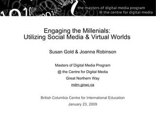 Engaging the Millenials: Utilizing Social Media & Virtual Worlds Susan Gold & Joanna Robinson Masters of Digital Media Program @ the Centre for Digital Media Great Northern Way mdm.gnwc.ca British Columbia Centre for International Education January 23, 2009 
