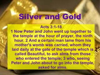 Silver and Gold
Acts 3:1-18
1 Now Peter and John went up together to
the temple at the hour of prayer, the ninth
hour. 2 And a certain man lame from his
mother's womb was carried, whom they
laid daily at the gate of the temple which is
called Beautiful, to ask alms from those
who entered the temple; 3 who, seeing
Peter and John about to go into the temple,
asked for alms.
 