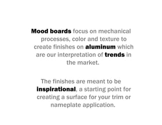 Mood boards focus on mechanical
processes, color and texture to
create finishes on aluminum which
are our interpretation of trends in
the market.
The finishes are meant to be
inspirational, a starting point for
creating a surface for your trim or
nameplate application.