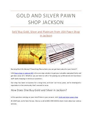 GOLD AND SILVER PAWN
SHOP JACKSON
Sell/ Buy Gold, Silver and Platinum from USA Pawn Shop
in Jackson
Running Short On Money?? Searching Place where you can get best value for your items??
USA Pawn shop in Jackson MS is the one stop solution to get your valuable evaluated fairly and
get best value of it. Whether you are here to sell or for pawing our professional and courteous
staff works keeping in mind our customers.
Our shop has been in business for a long time, and over our many years, we’ve developed a
reputation in the community that’s second to none.
How Does One Buy Gold and Silver in Jackson?
Is this question running on your mind? Here is your answer, visit: Gold and silver pawn shop
At USA Pawn, we’re here for you. Give us a call at (601) 939-1842 to learn more about our various
services.
 