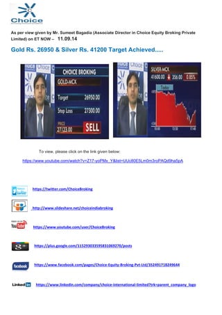 As per view given by Mr. Sumeet Bagadia (Associate Director in Choice Equity Broking Private 
Limited) on ET NOW – 11.09.14 
Gold Rs. 26950 & Silver Rs. 41200 Target Achieved..... 
To view, please click on the link given below: 
https://www.youtube.com/watch?v=Z17-yoPMx_Y&list=UUc80E5Lm0m3roPAQd9ha5pA 
https://twitter.com/ChoiceBroking 
http://www.slideshare.net/choiceindiabroking 
https://www.youtube.com/user/ChoiceBroking 
https://plus.google.com/115293033595831069270/posts 
https://www.facebook.com/pages/Choice‐Equity‐Broking‐Pvt‐Ltd/352491718249644 
https://www.linkedin.com/company/choice‐international‐limited?trk=parent_company_logo 
 