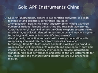 Gold APP Instruments China
 Gold APP Instruments, expert in gas sorption analyzers, is a high
technology and originality corporation located in
Zhongguancun, Beijing High-tech Industry Zone, where gathered
numerous national famous universities and research laboratories.
Corporation originates and serves the China weapons system, relies
on advantages of local talented human resource and weapons system
technology and devotes into scientific instruments’
development, production and sale. With closely cooperation with
weapons system and reference from overseas developed
technology, Gold APP Instruments had built a well-known brand in
weapons and civil industries. To research and develop fully-auto and
intelligent analytical laboratory instruments, provide international
standard, high cost performance and state-of-the-art instruments for
R&D institutes and manufacturing enterprises are our unchanged
mission.
 