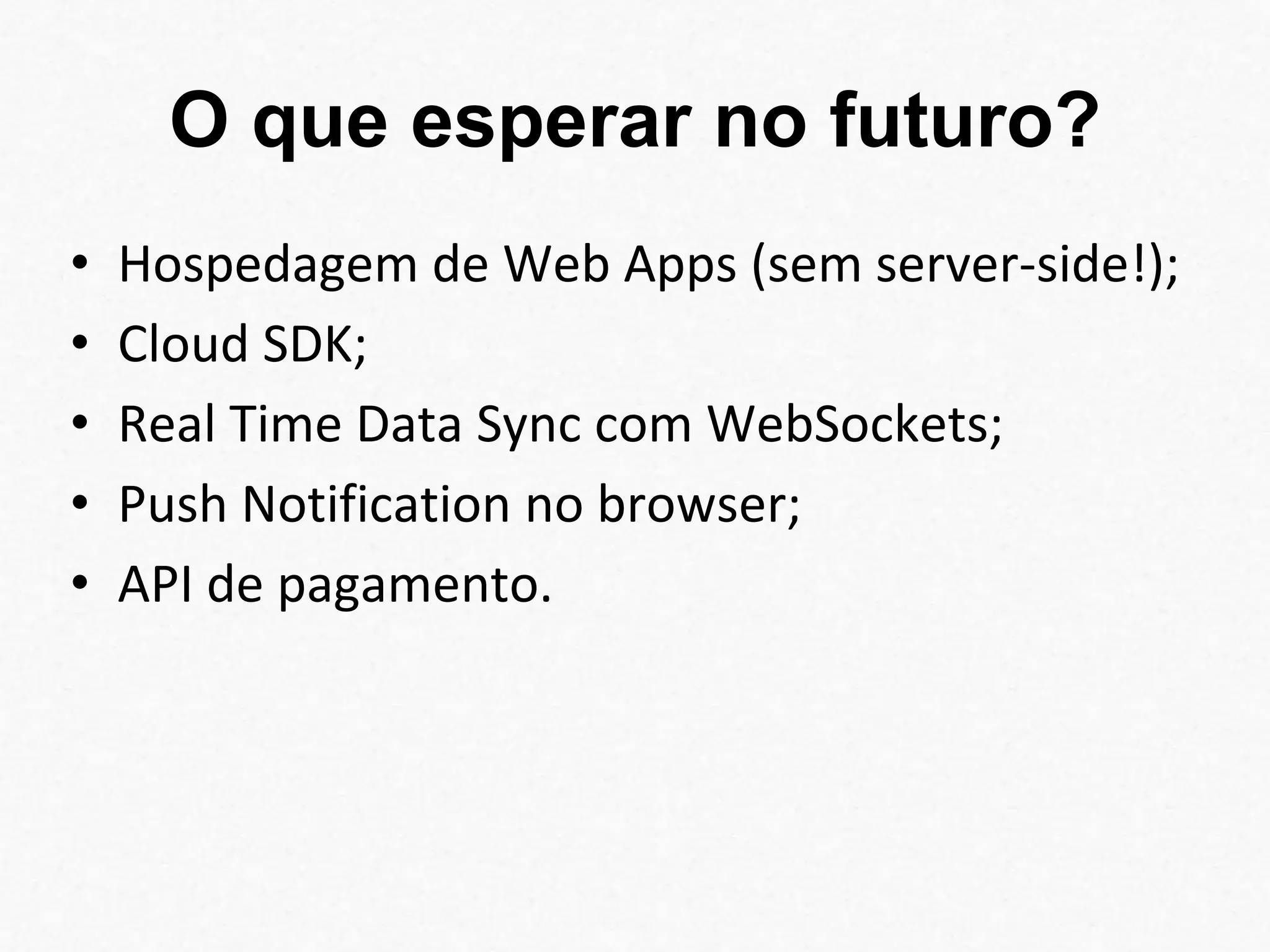 O que esperar no futuro? 
• Hospedagem de Web Apps (sem server-side!); 
• Cloud SDK; 
• Real Time Data Sync com WebSockets; 
• Push Notification no browser; 
• API de pagamento. 
 
