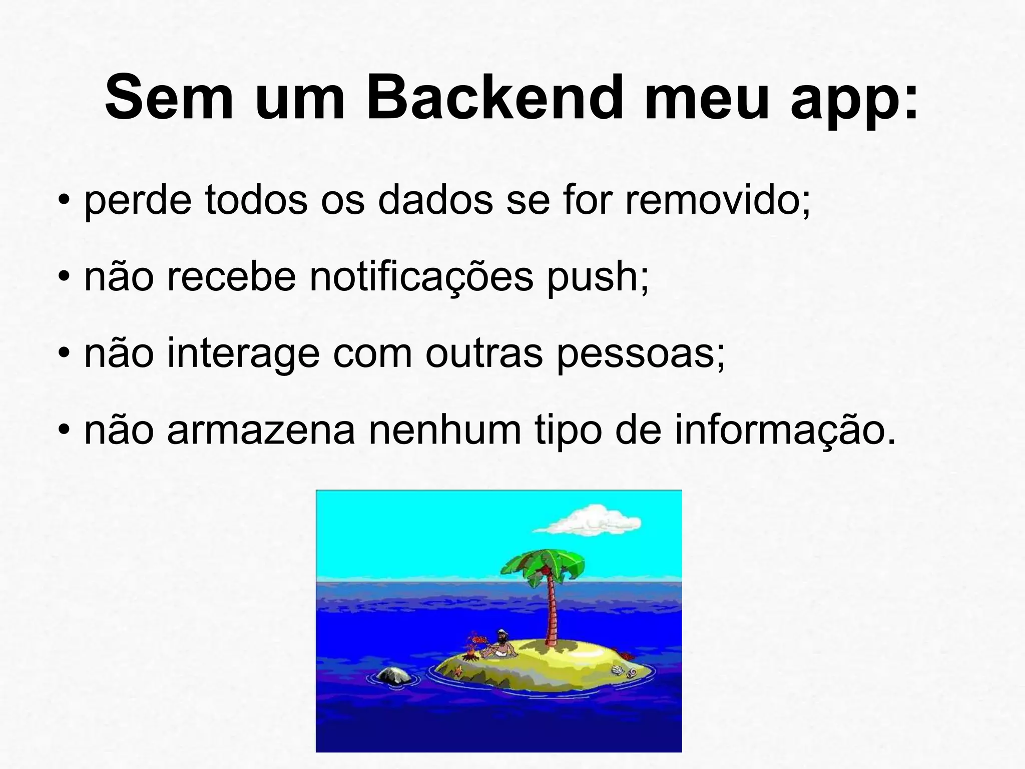 Sem um Backend meu app: 
• perde todos os dados se for removido; 
• não recebe notificações push; 
• não interage com outras pessoas; 
• não armazena nenhum tipo de informação. 
 