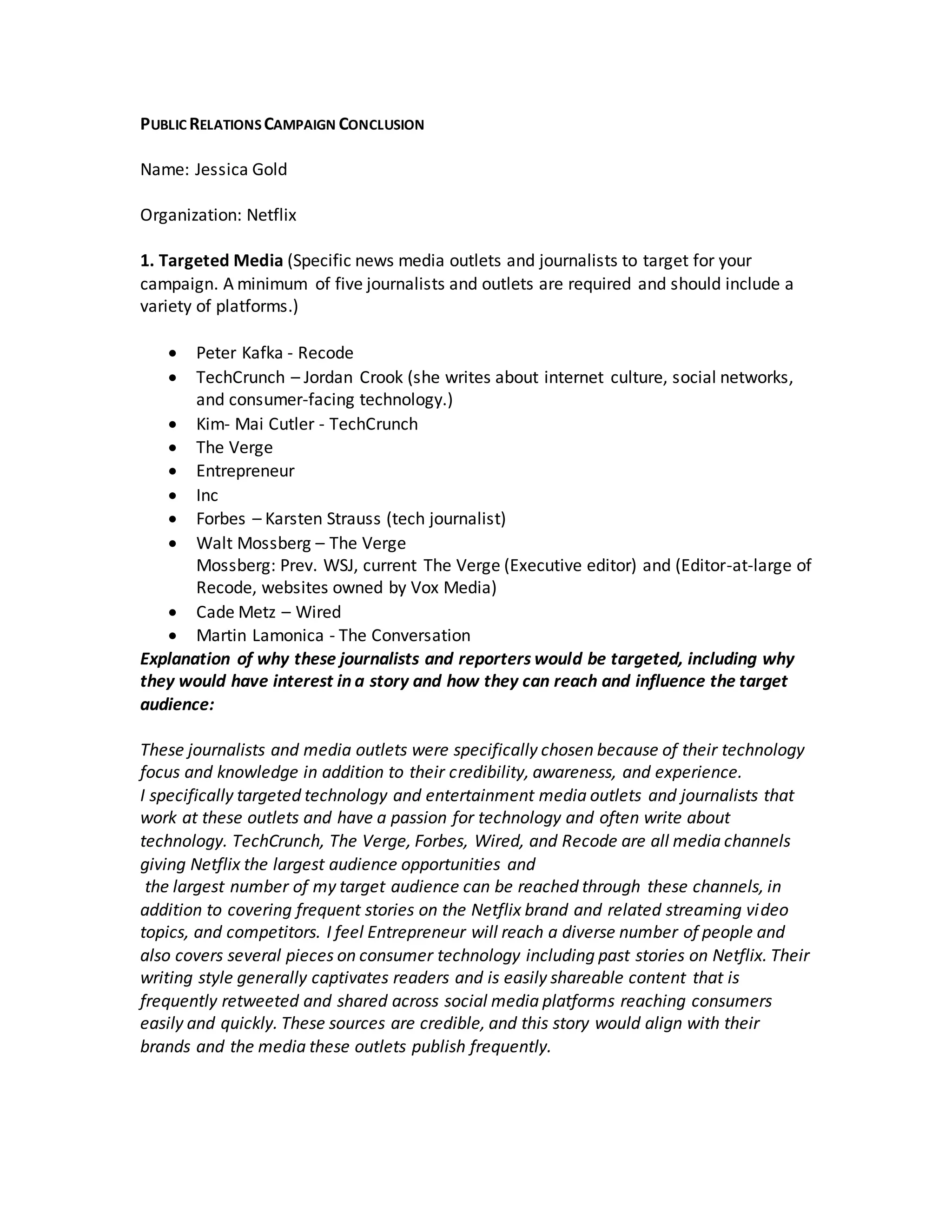PUBLIC RELATIONS CAMPAIGN CONCLUSION
Name: Jessica Gold
Organization: Netflix
1. Targeted Media (Specific news media outlets and journalists to target for your
campaign. A minimum of five journalists and outlets are required and should include a
variety of platforms.)
 Peter Kafka - Recode
 TechCrunch – Jordan Crook (she writes about internet culture, social networks,
and consumer-facing technology.)
 Kim- Mai Cutler - TechCrunch
 The Verge
 Entrepreneur
 Inc
 Forbes – Karsten Strauss (tech journalist)
 Walt Mossberg – The Verge
Mossberg: Prev. WSJ, current The Verge (Executive editor) and (Editor-at-large of
Recode, websites owned by Vox Media)
 Cade Metz – Wired
 Martin Lamonica - The Conversation
Explanation of why these journalists and reporters would be targeted, including why
they would have interest in a story and how they can reach and influence the target
audience:
These journalists and media outlets were specifically chosen because of their technology
focus and knowledge in addition to their credibility, awareness, and experience.
I specifically targeted technology and entertainment media outlets and journalists that
work at these outlets and have a passion for technology and often write about
technology. TechCrunch, The Verge, Forbes, Wired, and Recode are all media channels
giving Netflix the largest audience opportunities and
the largest number of my target audience can be reached through these channels, in
addition to covering frequent stories on the Netflix brand and related streaming video
topics, and competitors. I feel Entrepreneur will reach a diverse number of people and
also covers several pieces on consumer technology including past stories on Netflix. Their
writing style generally captivates readers and is easily shareable content that is
frequently retweeted and shared across social media platforms reaching consumers
easily and quickly. These sources are credible, and this story would align with their
brands and the media these outlets publish frequently.
 